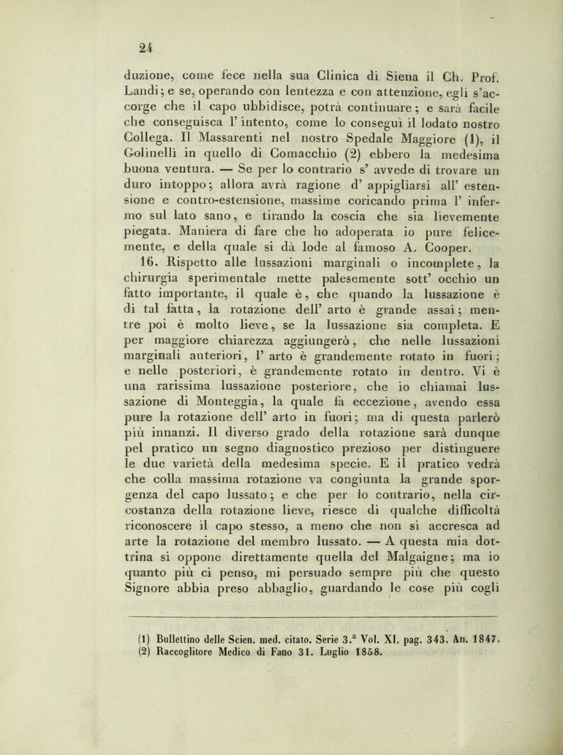 duzioue, come fece nella sua Clinica di Siena il Ch. Prof. Landi;e se, operando con lentezza e con attenzione, egli s’ac- corge che il capo ubbidisce, potrà continuare ; e sarà facile che conseguisca Y intento, come lo conseguì il lodato nostro Collega. Il Massarenti nel nostro Spedale Maggiore (1), il Golinelli in quello di Comacchio (2) ebbero la medesima buona ventura. — Se per lo contrario s’ avvede di trovare un duro intoppo; allora avrà ragione d’ appigliarsi all’ esten- sione e contro-estensione, massime coricando prima P infer- mo sul lato sano, e tirando la coscia che sia lievemente piegata. Maniera di fare che ho adoperata io pure felice- mente, e della quale si dà lode al famoso A. Cooper. 16. Rispetto alle lussazioni marginali o incomplete, la chirurgia sperimentale mette palesemente sott’ occhio un fatto importante, il quale è, che quando la lussazione è di tal fatta, la rotazione dell’ arto è grande assai ; men- tre poi è molto lieve, se la lussazione sia completa. E per maggiore chiarezza aggiungerà, che nelle lussazioni marginali anteriori, 1’ arto è grandemente rotato in fuori; e nelle posteriori, è grandemente rotato in dentro. Vi è una rarissima lussazione posteriore, che io chiamai lus- sazione di Monteggia, la quale fa eccezione, avendo essa pure la rotazione dell’ arto in fuori; ma di questa parlerò più innanzi. Il diverso grado della rotazione sarà dunque pel pratico un segno diagnostico prezioso per distinguere le due varietà della medesima specie. E il pratico vedrà che colla massima rotazione va congiunta la grande spor- genza del capo lussato; e che per lo contrario, nella cir- costanza della rotazione lieve, riesce di qualche difficoltà riconoscere il capo stesso, a meno che non si accresca ad arte la rotazione del membro lussato. — A questa mia dot- trina si oppone direttamente quella del Malgaigne ; ma io quanto più ci penso, mi persuado sempre più che questo Signore abbia preso abbaglio, guardando le cose più cogli (1) Bullettino delle Scien. med. citato. Serie 3.a Voi. XI. pag. 343. An. 1847. (2) Raccoglitore Medico di Fano 31. Luglio 1858.