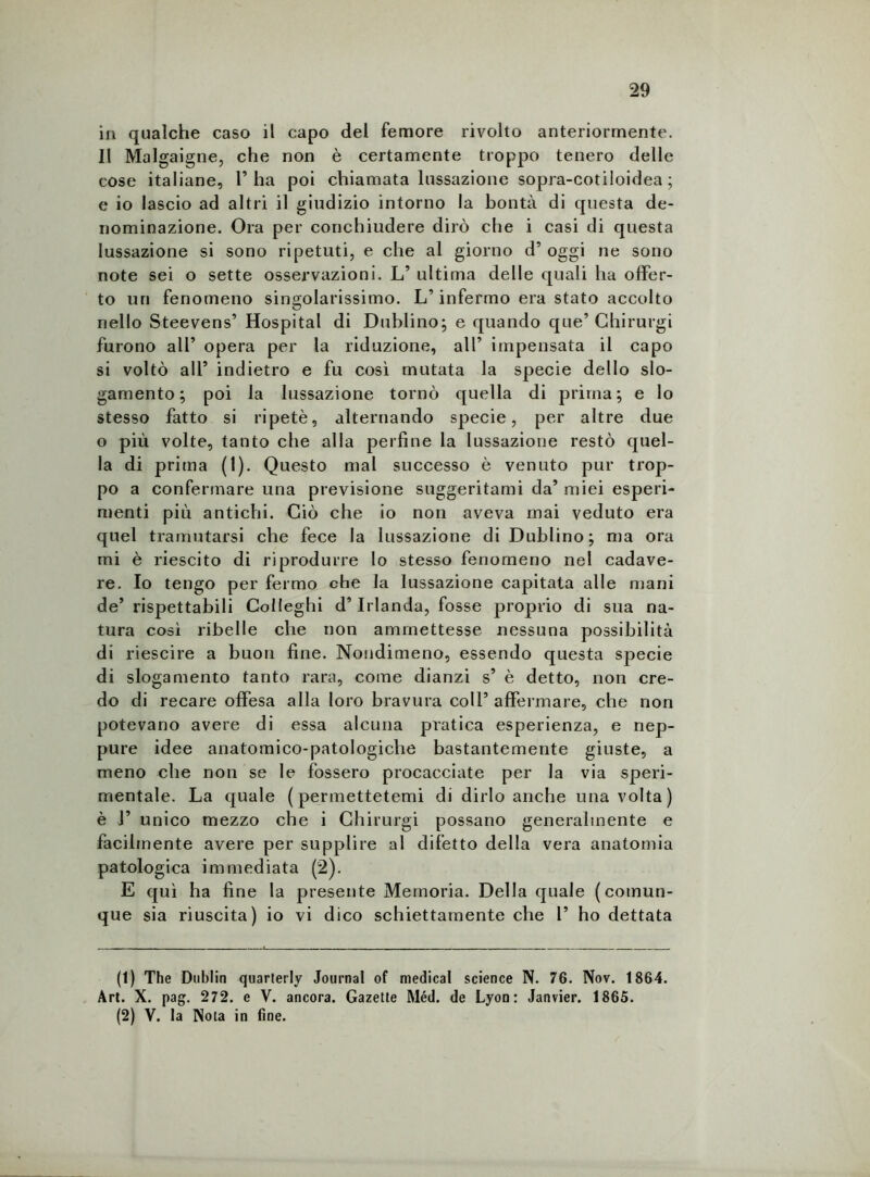 in qualche caso il capo del femore rivolto anteriormente. Il Malgaigne, che non è certamente troppo tenero delle cose italiane, l’ha poi chiamata lussazione sopra-cotiloidea ; e io lascio ad altri il giudizio intorno la bontà di questa de- nominazione. Ora per conchiudere dirò che i casi di questa lussazione si sono ripetuti, e che al giorno d’ oggi ne sono note sei o sette osservazioni. L’ ultima delle quali ha offer- to un fenomeno singolarissimo. L’infermo era stato accolto nello Steevens’ Hospital di Dublino; e quando que’ Chirurgi furono all’ opera per la riduzione, all’ impensata il capo si voltò all’ indietro e fu così mutata la specie dello slo- gamento; poi la lussazione tornò quella di prima; e lo stesso fatto si ripetè, alternando specie, per altre due o più volte, tanto che alla perfine la lussazione restò quel- la di prima (1). Questo mal successo è venuto pur trop- po a confermare una previsione suggeritami da’ miei esperi- menti più antichi. Ciò che io non aveva mai veduto era quel tramutarsi che fece la lussazione di Dublino; ma ora mi è riescito di riprodurre lo stesso fenomeno nel cadave- re. Io tengo per fermo che la lussazione capitata alle mani de’ rispettabili Colleghi d’Irlanda, fosse proprio di sua na- tura così ribelle che non ammettesse nessuna possibilità di riescile a buon fine. Nondimeno, essendo questa specie di slogamento tanto rara, come dianzi s’ è detto, non cre- do di recare offesa alla loro bravura coll’ affermare, che non potevano avere di essa alcuna pratica esperienza, e nep- pure idee anatomico-patologiche bastantemente giuste, a meno che non se le fossero procacciate per la via speri- mentale. La quale (permettetemi di dirlo anche una volta) è 1’ unico mezzo che i Chirurgi possano generalmente e facilmente avere per supplire al difetto della vera anatomia patologica immediata (2). E qui ha fine la presente Memoria. Della quale (comun- que sia riuscita) io vi dico schiettamente che 1’ ho dettata (1) The Dublin quarterly Journal of medicai Science N. 76. Nov. 1864. Art. X. pag. 272. e V. ancora. Gazetle Méd. de Lyon: Janvier. 1865. (2) V. la Nola in fine.