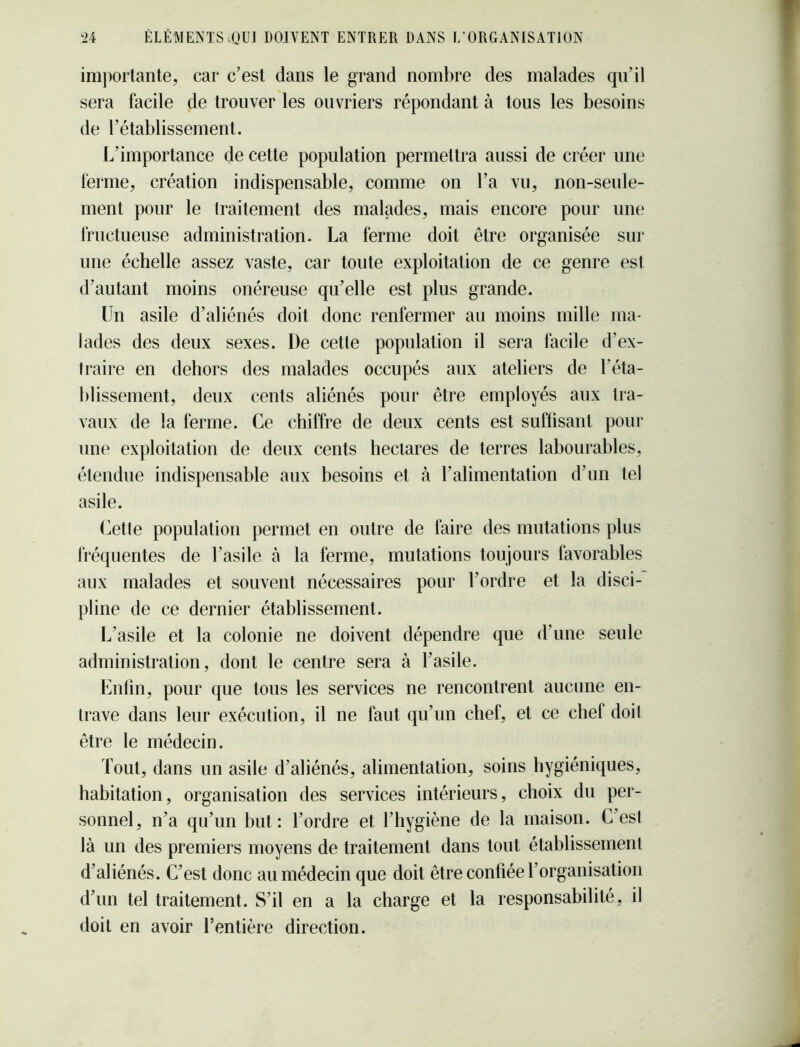 importante, car c’est dans le grand nombre des malades qu’il sera facile de trouver les ouvriers répondant à tous les besoins de l’établissement. L’importance de cette population permettra aussi de créer une ferme, création indispensable, comme on l’a vu, non-seule- ment pour le traitement des malades, mais encore pour une fructueuse administration. La ferme doit être organisée sur une échelle assez vaste, car toute exploitation de ce genre est d’autant moins onéreuse qu’elle est plus grande. Un asile d’aliénés doit donc renfermer au moins mille ma- lades des deux sexes. De cette population il sera facile d’ex- (raire en dehors des malades occupés aux ateliers de l’éta- blissement, deux cents aliénés pour être employés aux tra- vaux de la ferme. Ce chiffre de deux cents est suffisant pour une exploitation de deux cents hectares de terres labourables, étendue indispensable aux besoins et à l’alimentation d’un tel asile. (^etle population permet en outre de faire des mutations plus fréquentes de l’asile à la ferme, mutations toujours favorables aux malades et souvent nécessaires pour l’ordre et la disci- pline de ce dernier établissement. L’asile et la colonie ne doivent dépendre que d’une seule administration, dont le centre sera à l’asile. Knlin, pour que tous les services ne rencontrent aucune en- trave dans leur exécution, il ne faut qu’un chef, et ce chef doil être le médecin. Tout, dans un asile d’aliénés, alimentation, soins hygiéniques, habitation, organisation des services intérieurs, choix du per- sonnel, n’a qu’un but: l’ordre et l’hygiène de la maison. C’esI là un des premiers moyens de traitement dans tout établissement d’aliénés. C’est donc au médecin que doit être confiée l’organisation d’un tel traitement. S’il en a la charge et la responsabilité, il doit en avoir l’entière direction.