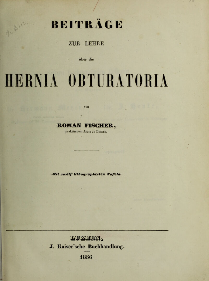 BEITRAGE ZUR LEHRE über die HERNIA OBTURATORIA ROMAN FISCHER, praktischem Arzte zu Luzern. JTM.it zwölf lithographirten Tafeln. WtWtiBXI* J. Kaiser’sche Buchhandlung. 1856.