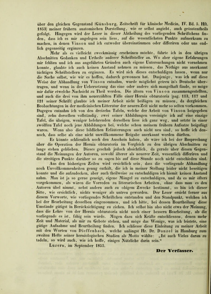 1853) meiner frühem anatomischen Darstellung, wie er selbst angieht, auch grösstentheils gefolgt. Hingegen wird der Leser in dieser Abtheilung des vorliegenden Schriftchens fin- den, dass ich es mir angelegen sein liess, auf die wesentlichsten Punkte aufmerksam zu machen, in denen Vinson und ich entweder übereinstimmen oder differiren oder uns end- lich gegenseitig ergänzen. Mehr als es vielleicht zweckmässig erscheinen möchte, führte ich in den übrigen Abschnitten Gedanken und Urtheile anderer Schriftsteller an. Wo aber eigene Erfahrungen mir fehlten und ich aus angeführten Gründen auch eigene Untersuchungen nicht vornehmen konnte, glaubte ich auch keinen Anstand nehmen zu müssen, das Nöthige aus anerkannt tüchtigen Schriftstellern zu ergänzen. Es wird sich dieses entschuldigen lassen, wenn nur die Sache selbst, wie wir es hoffen, dadurch gewonnen hat. Dasjenige , was ich auf diese Weise der Abhandlung von Vinson entnahm, wurde möglichst getreu in’s Deutsche über- tragen, und wenn in der Uebersetzung das eine oder andere sich mangelhaft fände, so möge mir dafür etwelche Nachsicht zu Theil werden. Die ältern von Vinson zusammengestellten, und auch die drei von ihm neuerzählten Fälle einer Hernia obturatoria (pag. 113, 117 und 121 seiner Schrift) glaubte ich meiner Arbeit nicht beifügen zu müssen, da dergleichen Beobachtungen in der medicinischen Litteratur der neuern Zeit nicht mehr so selten Vorkommen. Dagegen entnahm ich von den dreizehn Tafeln, welche der Arbeit von Vinson beigegeben sind, zehn derselben vollständig, zwei seiner Abbildungen vereinigte ich auf eine einzige Tafel, die übrigen, weniger belehrenden derselben liess ich ganz weg, und setzte in einer zwölften Tafel noch jene Abbildungen hei, welche schon meinem frühem Aufsatze beigefügt waren. Wenn also diese bildlichen Erläuterungen auch nicht neu sind, so hoffe ich den- noch, dass selbe als eine nicht unwillkommene Beigabe anerkannt werden dürften. Es könnte schliesslich noch den Anschein haben, als wäre ich bei der Besprechung über die Operation der Hernia obturatoria im Vergleich zu den übrigen Abschnitten zu lange stehen geblieben. Dieses geschah jedoch absichtlich, da gerade über diesen Gegen- stand die Meinungen der Autoren, sowohl älterer als neuerer Zeit, wesentlich differiren und die streitigen Punkte darüber so zu sagen bis auf diese Stunde noch nicht entschieden sind. Aus den bisherigen Zeilen wird ersichtlich sein, dass die vorliegende Abhandlung noch Unvollkommenheiten genug enthält, die ich in meiner Stellung leider nicht beseitigen konnte und die aufzudecken, aber auch theilweise zu entschuldigen ich hiemit keinen Anstand nahm. Man ist ja so gerne geneigt, eigene Mängel zu entschuldigen, und da es mir öfters vorgekommen, als wären die Vorreden zu litterarischen Arbeiten, ohne dass man es den Autoren übel nimmt, nebst andern auch zu obigem Zwecke bestimmt, so bin ich dieser Sitte, wie ersichtlich, nichts weniger als untreu geworden. Der Leser ersieht ferner aus diesem Vorworte, wie vorliegendes Schriftchen entstanden und den Standpunkt, welchen ich bei der Bearbeitung desselben eingenommen, und ich bitte, bei dessen Beurtheilung diese Umstände gütigst in Berücksichtigung zu ziehen. Ich selbst hin also nicht etwa der Meinung, dass die Lehre von der Hernia obturatoria nicht noch einer bessern Bearbeitung, als die vorliegende es ist, fähig sein würde. Mögen dazu sich Kräfte entschliessen, denen mehr Zeit und Material, als mir zu Gebote stehen, und möge das Wenige, was ich leistete, eine gütige Aufnahme und Beurtheilung finden. Ich schliesse diese Einleitung zu meiner Arbeit mit den Worten von Dieffenbach, welche unlängst Hr. Dr. Danzel in Hamburg zum zweiten Hefte seiner herniologischen Studien als Motto wählte: »Ist auch Vieles daran zu tadeln, so wird auch, wie ich hoffe, einiges Nützliche darin sein.® Luzern, im September 1855.