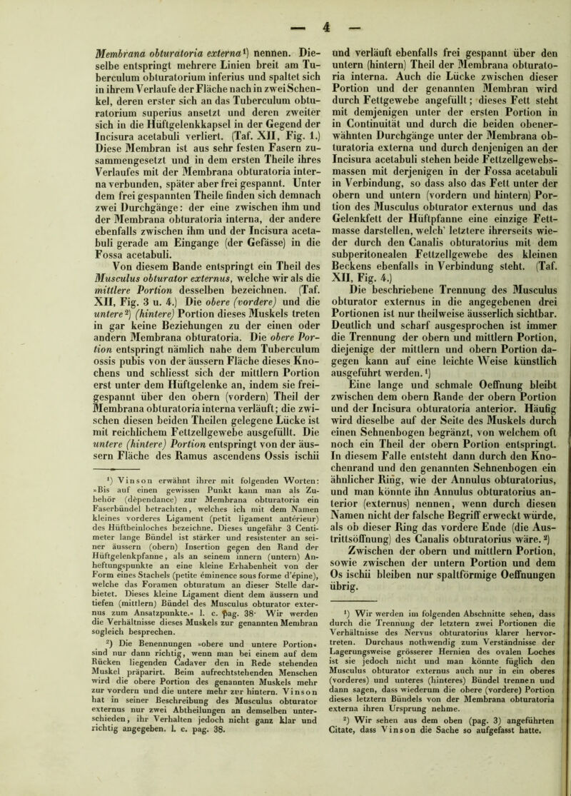 Membrana obturatoria externa1) nennen. Die- selbe entspringt mehrere Linien breit am Tu- berculum obturatorium inferius und spaltet sich in ihrem Verlaufe der Fläche nach in zwei Schen- kel, deren erster sich an das Tuberculum obtu- ratorium superius ansetzt und deren zweiter sich in die Hüftgelenkkapsel in der Gegend der Incisura acetabuli verliert. (Taf. XII, Fig. 1.) Diese Membran ist aus sehr festen Fasern zu- sammengesetzt und in dem ersten Theile ihres Verlaufes mit der Membrana obturatoria inter- na verbunden, später aber frei gespannt. Unter dem frei gespannten Theile finden sich demnach zwei Durchgänge: der eine zwischen ihm und der Membrana obturatoria interna, der andere ebenfalls zwischen ihm und der Incisura aceta- buli gerade am Eingänge (der Gefässe) in die Fossa acetabuli. Von diesem Bande entspringt ein Theil des Musculus obturator externus, welche wir als die mittlere Portion desselben bezeichnen. (Taf. XII, Fig. 3 u. 4.) Die obere (vordere) und die untere 2) (hintere) Portion dieses Muskels treten in gar keine Beziehungen zu der einen oder andern Membrana obturatoria. Die obere Por- tion entspringt nämlich nahe dem Tuberculum ossis pubis von der äussern Fläche dieses Kno- chens und schliesst sich der mittlern Portion erst unter dem Hüftgelenke an, indem sie frei- gespannt über den obern (vordem) Theil der Membrana obturatoria interna verläuft; die zwi- schen diesen beiden Theilen gelegene Lücke ist mit reichlichem Fettzellgewebe ausgefüllt. Die untere (hintere) Portion entspringt von der äus- sern Fläche des Ramus ascendens Ossis ischii *) Vinson erwähnt ihrer mit folgenden Worten: »Bis auf einen gewissen Punkt kann man als Zu- behör (döpendance) zur Membrana obturatoria ein Faserbündel betrachten, welches ich mit dem Namen kleines vorderes Ligament (petit ligament anterieur) des Hüftbeinloches bezeichne. Dieses ungefähr 3 Centi- meter lange Bündel ist stärker und resistenter an sei- ner äussern (obern) Insertion gegen den Rand der Hüftgelenkpfanne, als an seinem innern (untern) An- heftungspunkte an eine kleine Erhabenheit von der Form eines Stachels (petite eminence sous forme d’epine), welche das Foramen obturatum an dieser Stelle dar- bietet. Dieses kleine Ligament dient dem äussern und tiefen (mittlern) Bündel des Musculus obturator exter- nus zum Ansatzpunkte.« 1. c. ^ag. 38- Wir werden die Verhältnisse dieses Muskels zur genannten Membran sogleich besprechen. 2) Die Benennungen »obere und untere Portion« sind nur dann richtig, wenn man bei einem auf dem Rücken liegenden Cadaver den in Rede stehenden Muskel präparirt. Beim aufrechtstehenden Menschen wird die obere Portion des genannten Muskels mehr zur vordem und die untere mehr zur hintern. Vinson hat in seiner Beschreibung des Musculus obturator externus nur zwei Abtheilungen an demselben unter- schieden, ihr Verhalten jedoch nicht ganz klar und richtig angegeben. 1. c. pag. 38. und verläuft ebenfalls frei gespannt über den untern (hintern) Theil der Membrana obturato- ria interna. Auch die Lücke zwischen dieser Portion und der genannten Membran wird durch Fettgewebe angefüllt; dieses Fett steht mit demjenigen unter der ersten Portion in in Continuität und durch die beiden obener- wähnten Durchgänge unter der Membrana ob- turatoria externa und durch denjenigen an der Incisura acetabuli stehen beide Fettzellgewebs- massen mit derjenigen in der Fossa acetabuli in Verbindung, so dass also das Fett unter der obern und untern (vordem und hintern) Por- tion des Musculus obturator externus und das Gelenkfett der Hüftpfanne eine einzige Fett- masse darstellen, welch’ letztere ihrerseits wie- der durch den Canalis obturatorius mit dem subperitonealen Fettzellgewebe des kleinen Beckens ebenfalls in Verbindung steht. (Taf. XII, Fig. 4.) Die beschriebene Trennung des Musculus obturator externus in die angegebenen drei Portionen ist nur theilweise äusserlich sichtbar. Deutlich und scharf ausgesprochen ist immer die Trennung der obern und mittlern Portion, diejenige der mittlern und obern Portion da- gegen kann auf eine leichte Weise künstlich ausgeführt werden. ‘) Eine lange und schmale OefFnung bleibt zwischen dem obern Rande der obern Portion und der Incisura obturatoria anterior. Häufig wird dieselbe auf der Seite des Muskels durch einen Sehnenbogen begränzt, von welchem oft noch ein Theil der obern Portion entspringt. In diesem Falle entsteht dann durch den Kno- chenrand und den genannten Sehnenbogen ein ähnlicher Ring, wie der Annulus obturatorius, und man könnte ihn Annulus obturatorius an- terior (externus) nennen, wenn durch diesen Namen nicht der falsche Begriff erweckt würde, als ob dieser Pxing das vordere Ende (die Aus- trittsöffnung) des Canalis obturatorius wäre.2) Zwischen der obern und mittlern Portion, sowie zwischen der untern Portion und dem Os ischii bleiben nur spaltförmige Oeffnuugen übrig. *) Wir werden im folgenden Abschnitte sehen, dass durch die Trennung der letztem zwei Portionen die Verhältnisse des Nervus obturatorius klarer hervor- treten. Durchaus nothwendig zum Verständnisse der Lagerungsweise grösserer Hernien des ovalen Loches ist sie jedoch nicht und man könnte füglich den Musculus obturator externus auch nur in ein oberes (vorderes) und unteres (hinteres) Bündel trennen und dann sagen, dass wiederum die obere (vordere) Portion dieses letztem Bündels von der Membrana obturatoria externa ihren Ursprung nehme. 2) Wir sehen aus dem oben (pag. 3) angeführten Citate, dass Vinson die Sache so aufgefasst hatte.