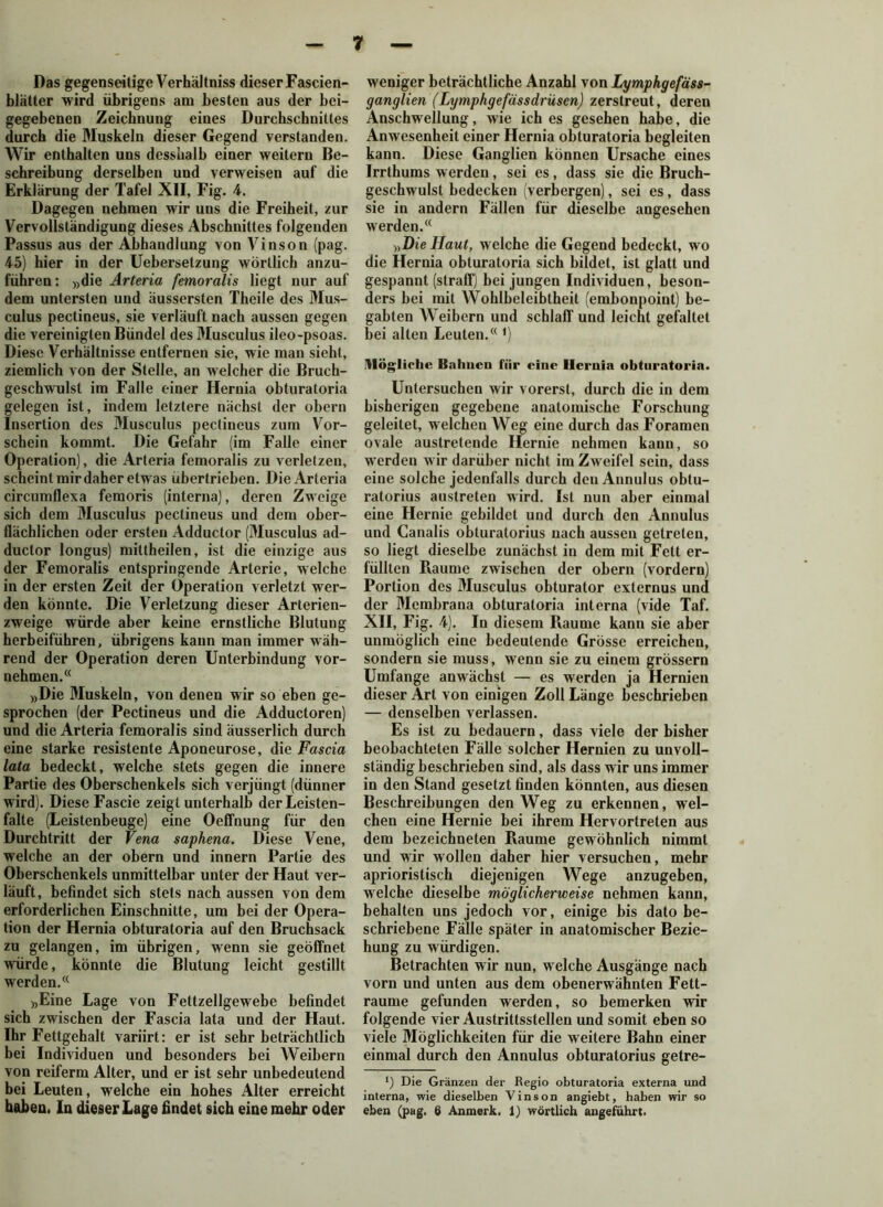 Das gegenseitige Verhältniss dieserFascien- blätter wird übrigens am besten aus der bei- gegebenen Zeichnung eines Durchschnittes durch die Muskeln dieser Gegend verstanden. Wir enthalten uns dessualb einer weitern Be- schreibung derselben und verweisen auf die Erklärung der Tafel XII, Fig. 4. Dagegen nehmen wir uns die Freiheit, zur Vervollständigung dieses Abschnittes folgenden Passus aus der Abhandlung von Vinson (pag. 45) hier in der Uebersetzung wörtlich anzu- führen: »die Arteria femoralis liegt nur auf dem untersten und äussersten Theile des Mus- culus pectineus, sie verläuft nach aussen gegen die vereinigten Bündel des Musculus ileo-psoas. Diese Verhältnisse entfernen sie, wie man sieht, ziemlich von der Stelle, an welcher die Bruch- geschwulst im Falle einer Hernia obturatoria gelegen ist, indem letztere nächst der obern Insertion des Musculus pectineus zum Vor- schein kommt. Die Gefahr (im Falle einer Operation), die Arteria femoralis zu verletzen, scheint mir daher etwas übertrieben. Die Arteria circumflexa femoris (interna), deren Zweige sich dem Musculus pectineus und dem ober- flächlichen oder ersten Adductor (Musculus ad- ductor longus) mittheilen, ist die einzige aus der Femoralis entspringende Arterie, welche in der ersten Zeit der Operation verletzt wer- den könnte. Die Verletzung dieser Arterien- zweige würde aber keine ernstliche Blutung herbeiführen, übrigens kann man immer wäh- rend der Operation deren Unterbindung vor- nehmen. (< »Die Muskeln, von denen wir so eben ge- sprochen (der Pectineus und die Adductoren) und die Arteria femoralis sind äusserlich durch eine starke resistente Aponeurose, die Fascia lata bedeckt, welche stets gegen die innere Partie des Oberschenkels sich verjüngt (dünner wird). Diese Fascie zeigt unterhalb der Leisten- falte (Leistenbeuge) eine Oeffnung für den Durchtritt der Vena saphena. Diese Vene, welche an der obern und innern Partie des Oberschenkels unmittelbar unter der Haut ver- läuft, befindet sich stets nach aussen von dem erforderlichen Einschnitte, um bei der Opera- tion der Hernia obturatoria auf den Bruchsack zu gelangen, im übrigen, wenn sie geöffnet würde, könnte die Blutung leicht gestillt werden.(( »Eine Lage von Fettzellgewebe befindet sich zwischen der Fascia lata und der Haut. Ihr Fettgehalt variirt: er ist sehr beträchtlich bei Individuen und besonders bei Weibern von reiferm Alter, und er ist sehr unbedeutend bei Leuten, welche ein hohes Alter erreicht haben. In dieser Lage findet sich eine mehr oder weniger beträchtliche Anzahl von Lymphgefäss- ganglien (Lymphgefässdrüsen) zerstreut, deren Anschwellung, wie ich es gesehen habe, die Anwesenheit einer Hernia obturatoria begleiten kann. Diese Ganglien können Ursache eines Irrthums werden, sei es, dass sie die Bruch- geschwulst bedecken (verbergen), sei es, dass sie in andern Fällen für dieselbe angesehen werden.(< »Die Haut, welche die Gegend bedeckt, wo die Hernia obturatoria sich bildet, ist glatt und gespannt (straff) bei jungen Individuen, beson- ders bei mit Wohlbeleibtheit (embonpoint) be- gabten Weibern und schlaff und leicht gefaltet bei alten Leuten.((*) Mögliche Bahnen für eine Hernia obturatoria. Untersuchen wir vorerst, durch die in dem bisherigen gegebene anatomische Forschung geleitet, welchen Weg eine durch das Foramen ovale austretende Hernie nehmen kann, so werden w ir darüber nicht im Zweifel sein, dass eine solche jedenfalls durch denAnnulus obtu- ratorius austreten wird. Ist nun aber einmal eine Hernie gebildet und durch den Annulus und Canalis obturatorius nach aussen getreten, so liegt dieselbe zunächst in dem mit Fett er- füllten Raume zwischen der obern (vordem) Portion des Musculus obturator externus und der Membrana obturatoria interna (vide Taf. XII, Fig. 4). In diesem Raume kann sie aber unmöglich eine bedeutende Grösse erreichen, sondern sie muss, wenn sie zu einem grossem Umfange anwächst — es werden ja Hernien dieser Art von einigen Zoll Länge beschrieben — denselben verlassen. Es ist zu bedauern, dass viele der bisher beobachteten Fälle solcher Hernien zu unvoll- ständig beschrieben sind, als dass wir uns immer in den Stand gesetzt finden könnten, aus diesen Beschreibungen den Weg zu erkennen, wel- chen eine Hernie bei ihrem Hervortreten aus dem bezeichneten Raume gewöhnlich nimmt und wir wollen daher hier versuchen, mehr aprioristisch diejenigen Wege anzugeben, welche dieselbe möglicherweise nehmen kann, behalten uns jedoch vor, einige bis dato be- schriebene Fälle später in anatomischer Bezie- hung zu würdigen. Betrachten wir nun, welche Ausgänge nach vorn und unten aus dem obenerwähnten Fett- raume gefunden werden, so bemerken wir folgende vier Austrittsstellen und somit eben so viele Möglichkeiten für die weitere Bahn einer einmal durch den Annulus obturatorius getre- Die Gränzen der Regio obturatoria externa und interna, wie dieselben Vinson angiebt, haben wir so eben (pag. 6 Anmerk. 1) wörtlich angeführt.