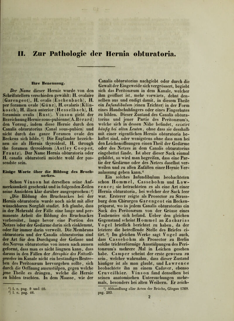 Ihre Benennung. Der Name dieser Hernie wurde von den Schriftstellern verschieden gewählt: H. ovalaire (Garengeot), H. ovalis (Eschenbach), H. per foramen ovale (Günz), H. ovalaris (Klin- kosch), H. iliaca anterior (Hesselbach), H. foraminis ovalis (Rust), Vinson giebt der Bezeichnung Hernie sous-pubienne( A. B e r a r d) den Vorzug, indem diese Hernie durch den Canalis obturatorius (Canal sous-pubien) uud nicht durch das ganze Foramen ovale des Beckens sich bilde. >) Die Engländer bezeich- nen sie als Hernia thyroideal, H. through the foramen thyroideum (Astley Cooper, Fra n tz). Der Name Hernia obturatoria oder H. canalis obturatorii möchte wohl der pas- sendste sein. Einige Worte über die Bildung des Bruch- sackes. Schon Vinson hat derselben seine Auf- merksamkeit geschenkt und in folgenden Zeilen seine Ansichten klar darüber ausgesprochen:^ »Die Bildung des Bruchsackes bei der Hernia obturatoria wurde noch nicht mit aller wünschbaren Sorgfalt studirt. Ich glaube, dass in der Mehrzahl der Fälle eine lange und per- manente Arbeit die Bildung des Bruchsackes vorbereitet, lange bevor eine Portion des Netzes oder der Gedärme darin sich einklemmt, oder für immer darin verweilt. Die Membrana obturatoria und der Canalis obturatorius sind der Art für den Durchgang der Gefässe und des Nervus obturatorius von innen nach aussen geformt, dass man es nicht läugnen kann, dass daraus in den Fällen der Atrophie des Fettzell- gewebes im Kanäle nicht ein beständiges Bestre- ben des Peritonaeum hervorgehen sollte, sich durch die Oeffnung auszustülpen, gegen welche jene Theile es drängen, welche die Hernie zu bilden trachten. In dem Maasse, wie der *) 1. c. pag. 9 und 10. 2) 1. c. pag. 46. Canalis obturatorius nachgiebt oder durch die Gewalt der Eingeweide sich vergrössert, begiebt sich das Peritonaeum in dem Kanäle, welcher ihm geöffnet ist, mehr vorwärts, dehnt den- selben aus und endigt damit, in diesem Theile ein Infundibulum (einen Trichter) in der Form eines Handschuhfingers oder eines Fingerhutes zu bilden. Dieser Zustand des Canalis obtura- torius und jener Partie des Peritonaeum’s, welche sich in dessen Nähe befindet, existirt häufig bei alten Leuten, ohne dass sie desshalb mit einer eigentlichen Hernia obturatoria be- haftet sind, oder wenigstens ohne dass man bei den Leichenöffnungen einen Theil der Gedärme oder des Netzes in dem Canalis obturatorius eingebettet fände. Ist aber dieser Sack einmal gebildet, so wird man begreifen, dass eine Par- tie der Gedärme oder des Netzes daselbst ver- weilen und zu allen Zufällen einer Hernie Ver- anlassung geben kann.« Ein solches Infundibulum beobachteten schon Hommel, Cassebohm und Law- rence; sie betrachteten es als eine Art einer Hernia obturatoria, bei welcher der Sack leer war. Ersterer zeigte als Prosector zu Strass- burg dem Chirurgen Garengeot ein Becken- präparat, wo in jedem Canalis obturatorius ein Sack des Peritonaeum von der Grösse eines Taubeneies sich befand. Ueber den gleichen Gegenstand scheint Hommel an Zacharias Vogel brieflich berichtet zu haben, da der letztere die betreffende Stelle des Briefes ci- tirt.l) Im gleichen Werke sagt Vogel auch, dass Cassebohm als Prosector zu Berlin solche trichterförmige Ausstülpungen des Peri- tonaeum’s mehrere Mal in Leichen gesehen habe. Camper scheint der erste gewesen zu sein, welcher wahrnahm, dass dieser Zustand häufiger ist als man glaubt, und Lawrence beobachtete ihn an einem Cadaver, ebenso Cruveilhier. Vinson fand denselben bei seinen anatomischen Untersuchungen mehr- mals, besonders bei alten Weibern. Er zeich- Abhandlung aller Arten der Brüche, Glogau 1769. pag. 203. 2