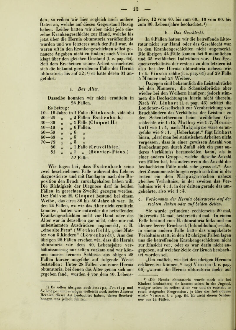 den, so reihen wir hier sogleich noch andere Daten an, welche auf diesen Gegenstand Bezug haben. Leider hatten wir aber nicht jede ein- zelne Krankengeschichte zur Hand, welche bis jetzt über die Hernia obturatoria veröffentlicht wurden und w o letzteres auch der Fall war, da waren oft in den Krankengeschichten selbst ge- nauere Angaben nicht zu finden; auch Vinson klagt über den gleichen Umstand (1. c. pag. 64). Seit dem Erscheinen seiner Arbeit vermehrten sich die bekannt gewordenen Fälle der Hernia obturatoria bis auf 52; *) er hatte deren 31 an- geführt : a. Das Aller. Dasselbe konnten wir nicht ermitteln in 24 Fällen. Es betrug: 10—19 Jahre in 1 Falle (Klinkosch, vide ob.) 20- -29 )) » 2 Fällen (Eschen bach.) 30- -39 » » 1 Falle (Cloquet H.) 40- -49 » » 6 Fällen. 50- -59 » » 6 » 60- -69 » » 5 » 70- -79 » » 5 80 » » 1 Falle (Cruveilhier.) 81 » » 1 » (Bouvier -Fiau 52 Fälle. Wir fügen bei, dass Eschenbach seine zwei beschriebenen Fälle während des Lebens diagnosticirte und mit Bandagen nach der Re- position den Bruch zurückgehalten haben will. Die Richtigkeit der Diagnose darf in beiden Fällen in gerechten Zweifel gezogen werden. Der Fall von H. Cloquet bestund bei einem Weibe, das circa 36 bis 40 Jahre alt war. In den 24 Fällen, wo wir das Alter nicht ermitteln konnten, hatten wir entweder die betreffenden Krankengeschichten nicht zur Hand oder das Alter war in denselben gar nicht, oder nur mit unbestimmten Ausdrücken angemerkt, z. B. »eine alte Frau<( (Wetherfield), »eineMut- ter von 5 Kindern« (Löwenhardt). Aus den übrigen 28 Fällen ersehen wir, dass die Hernia obturatoria vor dem 40. Lebensjahre ver- hältnissmässig nur selten vorkam und wir kön- nen unsere fernem Schlüsse aus obigen 28 Fällen kürzer ungefähr auf folgende Weise feststellen: Unter 28 Fällen von einer Hernia obturatoria, bei denen das Alter genau sich an- gegeben fand, wurden 4 vor dem 40. Lebens- *) Es sollen übrigens auch Scaipa, Froriep und Schreger und es mögen vielleicht noch andere Autoren Hernien dieser Art beobachtet haben, deren Beschrei- jahre, 12 vom 40. bis zum 60., 10 vom 60. bis zum 80. Lebensjahre beobachtet.£) b. Das Geschlecht. In 8 Fällen hatten wir die beireffende Litte- ratur nicht zur Hand oder das Geschlecht war in den Krankengeschichten nicht angemerkt. Die übrigen 44 Fälle kamen bei 9 männlichen und 35 weiblichen Individuen vor. Das Fre- quenzverhältniss der erstem zu den letztem ist also bei der Hernia obturatoria nahezu wie 1 : 4. Vinson zählte(1. c. pag. 61) auf 29 Fälle 5 Männer und 24 Weiber. Dagegen sind bekanntlich die Leistenbrüche bei den Männern, die Schenkelbrüche aber wieder bei den AVeibern häufiger; jedoch stim- men die Beobachtungen hierin nicht überein. Nach W. Linhart (1. c. pag. 43) schätzt die Londoner-Gesellschaft zur Arerabreichung von Bruchbändern das Verhältniss der Leisten- zu den Schenkelhemien beim weiblichen Ge- schlechte wie 1:15, Mathey wie 1:7, Monni- koff wie 1 : 4, nach Malgaigne wäre es un- gefähr wie 8:1. »Ueberhaupt,« fügt Linhart hinzu, »darf man bei statistischen Arbeiten nicht vergessen, dass in einer gewissen Anzahl von Beobachtungen durch Zufall sich ein ganz an- deres Verhältniss heraussteilen kann, als in einer andern Gruppe, welche dieselbe Anzahl von Fällen hat, besonders wenn die Anzahl der beobachteten Fälle nicht sehr gross ist.« Aus drei Zusammenstellungen ergab sich ihm in der ersten ein dem Malgaigne’schen nahezu gleiches Verhältniss, in der zweiten das Ver- hältniss wie 4 : 1, in der dritten gerade das um- gekehrte, also wie 1 : '4. c. Vorkommen der Hernia obturatoria auf der rechten, linken oder auf beiden Seiten. Sie wurde gefunden: rcchterseits 20 mal, linkerseits 14 mal, beiderseits 4 mal. In einem Falle bestund eine H. obturatoria links und ein kleiner leerer Bruchsack (Infundibulum) rechts, in einem andern Falle hatte das umgekehrte Verhältniss statt, in den 12 übrigen Fällen lagen uns die betreffenden Krankengeschichten nicht zur Einsicht vor, oder es war darin nicht an- gegeben, auf welcher Seite der Bruch beobach- tet w orden sei. »Um endlich, wie bei den übrigen Hernien erklären zu können,« sagt Vinson (1. c. pag. 66) »warum die Hernia obturatoria mehr auf *) »Die Hernia obturatoria wurde noch nie bei Kindern beobachtet; sie kommt selten in der Jugend, weniger selten im reifem Alter vor und sie entsteht in rasch steigender Progression, je älter das Individuum wird.« Vinson. 1. c. pag. 64. Er zieht diesen Schluss