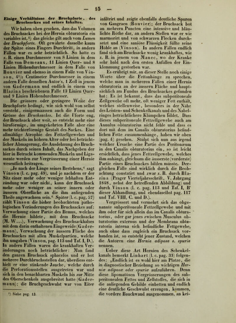 Einige Verhältnisse der Bruchpforte, des Bruchsackes und seines Inhaltes. Wir haben oben gesehen, dass das Volumen des Bruchsackes bei der Hernia obturatoria ein variables ist,*) das gleiche gilt auch vom Lumen der Bruchpforte. Oft gewährte dasselbe kaum der Spitze eines Fingers Durchtritt, in andern Fällen war es sehr beträchtlich. So hatte es z. B. einen Durchmesser von 8 Linien in dem Falle von Demeaux, 11 Linien Quer- und 8 Linien Höhendurchmesser in dem Falle von Bouvier und ebenso in einem Falle von Vin- son, 4l/2 Centimeter Durchmesser in einem andern Falle desselben Autors, 1 Zoll in jenem von Gadermann und endlich in einem von Blazina beschriebenen Falle 13 Linien Quer- und 9 Linien Höhendurchmesser. Die grössere oder geringere Wreile der Bruchpforte bedingt, wie sich wohl von seihst versteht, einigermaassen auch die Form und Grösse des Bruchsackes. Ist die Tforle eng, der Bruchsack aber weit, so entsteht mehr eine bimförmige, im umgekehrten Falle aber eine mehr trichterförmige Gestalt des Sackes. Eine allmählige Atrophie des Fettzellgewebes und der Muskeln im hohem Alter oder bei beträcht- licher Abmagerung, die Ausdehnung des Bruch- sackes durch seinen Inhalt, das Nachgeben der hier in Betracht kommenden Muskeln und Liga- mente werden zur Vergrösserung einer Hernie wesentlich beitragen. ))Je nach der Länge seines Bestehens,(( sagt Vinson (1. c. pag. 49), und je nachdem er der Sitz einer mehr oder weniger lebhaften Ent- zündung war oder nicht, kann der Bruchsack mehr oder weniger an seiner innern oder äussern Oberfläche an die ihm anliegenden Theile angew achsen sein.(< Später (1. c. pag, 57) zählt Vinson die bisher beobachteten patho- logischen Veränderungen des Bruchsackes auf: Verwachsung einer Partie des Ilemus, w elches die Hernie bildete, mit dem Bruchsacke (M. W...), Verwachsung des Bruchsackhalses mit dem darin enthaltenen Eingeweide (Gad er- mann), Verwachsung der äussern Fläche des Bruchsackes mit allen Muskelpartien, welche ihn umgaben (Vinson, pag. 113 und Taf. I, D.). In andern Fällen w'aren die krankhaften Ver- änderungen noch beträchtlicher: Man fand den ganzen Bruchsack sphacelös und er bot mehrere Durchbruchsstellen dar, überdiess ent- hielt er eine stinkende Jauche, welche durch die Perforationsstellen ausgetreten war und sich in den benachbarten Muskeln bis zur Milte des Oberschenkels ausgebreitet halte (Gader- ma nn); die Bruchgeschwulst war von Eiter ') Siehe pag. 13. infiltrirt und zeigte ebenfalls deutliche Spuren von Gangraen (Bouvier); der Bruchsack bot an mehrern Punclen eine intensive und bläu- lichte Rothe dar, an andern Stellen war er wie marmorirt und von schwarzen Flecken durch- setzt und eine saniöse Flüssigkeit füllte seine Höhle an (Vinson). In andern Fällen endlich fand sich am Bruchsacke wenig krankhaftes, wie z. B. in jenem von Man ec, wo der Kranke sehr bald nach den ersten Anfällen der Ein- klemmung gestorben war. Es erübrigt mir, an dieser Stelle noch einige Worte über die Fettanhänge zu sprechen, welche man in mehreren Fällen einer Hernia obturatoria an der äussern Fläche und haupt- sächlich am Fundus des Bruchsackes gefunden hat: Es ist bekannt, dass das subperiloneale Zellgewebe oft mehr, oft weniger Fett enthält, welches stellenweise, besonders in der Nähe des Leisten- und Schenkelkanals und des Nabel- ringes beträchtlichere Klümpchen bildet. Dass dieses subperitoneale Fetlzellgewebe auch am Annulus obturatorius nicht fehle und dass es dort mit dem im Canalis obturatorius befind- lichen Fette Zusammenhänge, haben wir oben (pag. 4) gesehen. Stülpt sich nun aus irgend welcher Ursache eine Partie des Peritonjeuui in den Canalis obturatorius ein, so ist leicht ersichtlich, dass jenes Fettzellgewebe, welches ihm anhängt, gleichsam die äusserste (vorderste) Partie eines Bruchsackes bilden müsste. Der- gleichen Fälle sind wirklich durch die Beob- achtung coustalirt und zwar z. B. durch Bla- zina (Prager Vierteljahrsschrift, V. Jahrgang 1848, nebst der betreffenden Abbildung) und durch Vinson (1. c. pag. 113 und Taf. I, B’ dieser Abhandlung, und ebendaselbst pag. 117 und Taf. VIII, C. und D.). Vergrössert und vermehrt sich das obge- nannle subperitoneale Fettzellgewebe und mit ihm oder für sich allein das im Canalis obtura- torius, oder gar jenes zwischen Musculus ob- turatorius externus und der Membrana oblu- ratoria interna sich befindliche Fettgewebe, auch ohne dass zugleich ein Bruchsack vor- handen ist, so entsteht jener Zustand, welchen die Autoren eine Hernia adiposa s. spuria nennen. Ueber diese Art Hernien des Schenkel- kanals bemerkt Lin hart (1. c. pag. 33) folgen- des: »Endlich ist es wohl hier am Platze, die in diagnostischer Beziehung so wichtigen Her- nice adiposce oder spurice aufzuführen. Denn diese lipomatösen Vergrösserungen des sub- peritonealen Fettes und Zellstoffes, die sich in die anliegenden Gebilde einbetten und endlich eine deutliche Geschwulst erzeugen, kommen, die vordere Bauchwand ausgenommen, an kei-