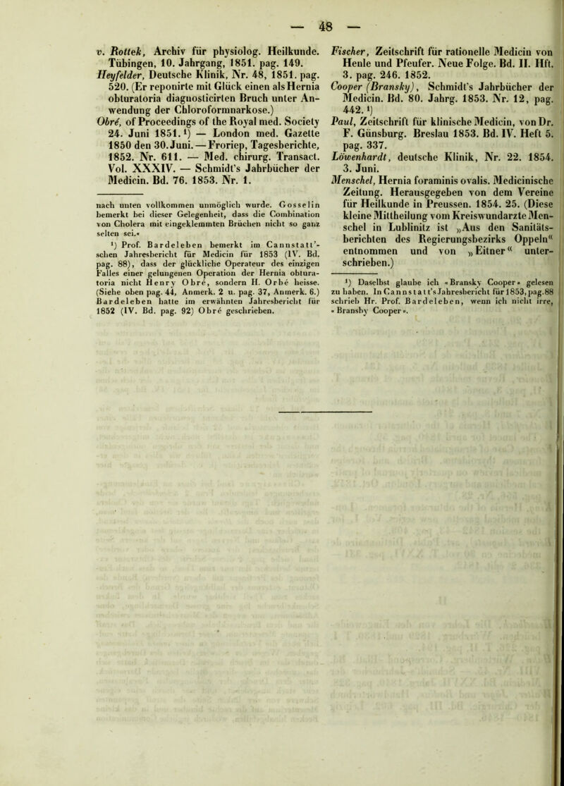 Tübingen, 10. Jahrgang, 1851. pag. 149. Heyfelder, Deutsche Klinik, Nr. 48, 1851. pag. 520. (Er reponirte mit Glück einen alsHernia obturatoria diagnoslicirlen Bruch unter An- wendung der Chloroformnarkose.) Obrt, of Proceedings of the Royal med. Society 24. Juni 1851. * *) — London med. Gazette 1850 den 30. Juni. — Froriep, Tagesberichte, 1852. Nr. 611. — Med. chirurg. Transact. Vol. XXXIV. — Schmidt’s Jahrbücher der Medicin. Bd. 76. 1853. Nr. 1. nach unten vollkommen unmöglich wurde. Gossel in bemerkt bei dieser Gelegenheit, dass die Combination von Cholera mit eingeklemmten Brüchen nicht so ganz selten sei.« *) Prof. Bardelehen bemerkt im Cannstatt’* sehen Jahresbericht für Medicin für 1853 (IV. Bd. pag. 88), dass der glückliche Operateur des einzigen Falles einer gelungenen Operation der Hernia obtura- toria nicht Henry Obre, sondern H. Orbe heisse. (Siehe oben pag. 44, Anmerk. 2 u. pag. 37, Anmerk. 6.) Bardeleben hatte im erwähnten Jahresbericht für 1852 (IV. Bd. pag. 92) Obre geschrieben. Henle und Pfeufer. Neue Folge. Bd. II. Hft. 3. pag. 246. 1852. Cooper (Bransky), Schmidt's Jahrbücher der Medicin. Bd. 80. Jahrg. 1853. Nr. 12, pag. 442.») Paul, Zeitschrift für klinische Medicin, von Dr. F. Günsburg. Breslau 1853. Bd. IV. Heft 5. pag. 337. Löwenhardt, deutsche Klinik, Nr. 22. 1854. 3. Juni. Menschei, Hernia foraminis ovalis. Medicinischc Zeitung. Herausgegeben von dem Vereine für Heilkunde in Preussen. 1854. 25. (Diese kleine Mittheilung vom Kreiswundarzte Mcn- schel in Lublinitz ist »Aus den Sanitäts- berichten des Regierungsbezirks Oppeln(< entnommen und von »Eitner(< unter- schrieben.) •) Daselbst glaube ich «Bransky Cooper • gelesen zu haben. In Canns t a t t’s Jahresbericht für 1853, pag.88 schrieb Hr. Prof. Bardeleben, wenn ich nicht irre, « Branshy Cooper ■>.