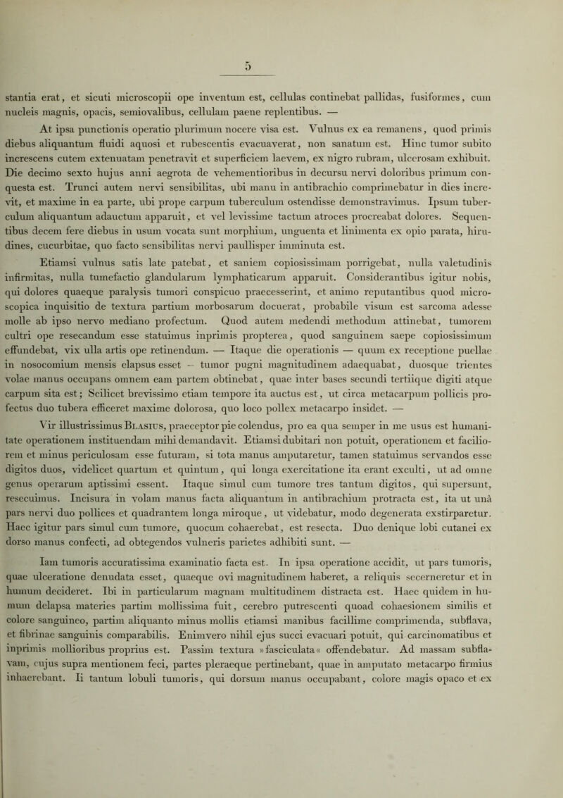 D stantia erat, et sicuti microscopii ope inventum est, cellulas continebat pallidas, fusiformes, cum nucleis magnis, opacis, semiovalibus, cellulam paene replentibus. — At ipsa punctionis operatio plurimum nocere visa est. Vulnus ex ea remanens, quod primis diebus aliquantum fluidi aquosi et rubescentis evacuaverat, non sanatum est. Hinc tumor subito increscens cutem extenuatam penetravit et superficiem laevem, ex nigro rubram, ulcerosam exhibuit. Die decimo sexto hujus anni aegrota de vehementioribus in decursu nervi doloribus primum con- questa est. Trunci autem nervi sensibilitas, ubi manu in antibrachio comprimebatur in dies incre- vit, et maxime in ea parte, ubi prope carpum tuberculum ostendisse demonstravimus. Ipsum tuber- culum aliquantum adauctum apparuit, et vel levissime tactum atroces procreabat dolores. Sequen- tibus decem fere diebus in usum vocata sunt morphium, unguenta et linimenta ex opio parata, hiru- dines, cucurbitae, quo facto sensibilitas nervi paullisper imminuta est. Etiamsi vulnus satis late patebat, et saniem copiosissimam porrigebat, nulla valetudinis infirmitas, nulla tumefactio glandularum lymphaticarum apparuit. Considerantibus igitur nobis, qui dolores quaeque paralysis tumori conspicuo praecesserint, et animo reputantibus quod micro- scopica inquisitio de textura partium morbosarum docuerat, probabile visum est sarcoma adesse molle ab ipso nervo mediano profectum. Quod autem medendi methodum attinebat, tumorem cultri ope resecandum esse statuimus inprimis propterea, quod sanguinem saepe copiosissimum effundebat, vix ulla artis ope retinendum. — Itaque die operationis — quum ex receptione puellae in nosocomium mensis elapsus esset — tumor pugni magnitudinem adaequabat, duosque trientes volae manus occupans omnem eam partem obtinebat, quae inter bases secundi tertiique digiti atque carpum sita est; Scilicet brevissimo etiam tempore ita auctus est, ut circa metacarpum pollicis pro- fectus duo tubera efficeret maxime dolorosa, quo loco pollex metacarpo insidet. — \ ir illustrissimus Blasius, praeceptor pie colendus, pro ea qua semper in me usus est humani- tate operationem instituendam mihi demandavit. Etiamsi dubitari non potuit, operationem et facilio- rem et minus periculosam esse futuram, si tota manus amputaretur, tamen statuimus servandos esse digitos duos, videlicet quartum et quintum, qui longa exercitatione ita erant exculti, ut ad omne genus operarum aptissimi essent. Itaque simul cum tumore tres tantum digitos, qui supersunt, resecuimus. Incisura in volam manus facta aliquantum in antibrachium protracta est, ita ut una pars nervi duo pollices et quadrantem longa miroque, ut videbatur, modo degenerata exstirparetur. Haec igitur pars simul cum tumore, quocum cohaerebat, est resecta. Duo denique lobi cutanei ex dorso manus confecti, ad obtegendos vulneris parietes adhibiti sunt. — Iam tumoris accuratissima examinatio facta est. In ipsa operatione accidit, ut pars tumoris, quae ulceratione denudata esset, quaeque ovi magnitudinem haberet, a reliquis secerneretur et in humum decideret. Ibi in particularum magnam multitudinem distracta est. Haec quidem in hu- mum delapsa materies partim mollissima fuit, cerebro putrescenti quoad cohaesionem similis et colore sanguineo, partim aliquanto minus mollis etiamsi manibus facillime comprimenda, subfiava, et fibrinae sanguinis comparabilis. Enimvero nihil ejus succi evacuari potuit, qui carcinomatibus et inprimis mollioribus proprius est. Passim textura »fasciculata« offendebatur. Ad massam subfia- vam, cujus supra mentionem feci, partes pleraeque pertinebant, quae in amputato metacarpo firmius inhaerebant. Ii tantum lobuli tumoris, qui dorsum manus occupabant, colore magis opaco et-ex