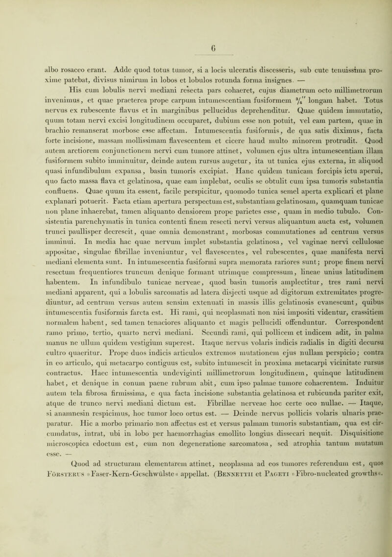 G albo rosaceo erant. Adde quod totus tumor, si a locis ulceratis discesseris, sub cute tenuissima pro- xime patebat, divisus nimirum in lobos et lobulos rotunda forma insignes. — His cum lobulis nervi mediani resecta pars cohaeret, cujus diametrum octo millimetrorum invenimus, et quae praeterea prope carpum intumescendam fusiformem 3/4” longam habet. Totus nervus ex rubescente flavus et in marginibus pellucidus deprehenditur. Quae quidem immutatio, quum totam nervi excisi longitudinem occuparet, dubium esse non potuit, vel eam partem, quae in brachio remanserat morbose esse affectam. Intumescentia fusiformis, de qua satis diximus, facta forte incisione, massam mollissimam flavescentem et cicere haud multo minorem protrudit. Quod autem arctiorem conjunctionem nervi cum tumore attinet, volumen ejus ultra intumescendam illam fusiformem subito imminuitur, deinde autem rursus augetur, ita ut tunica ejus externa, in aliquod quasi infundibulum expansa, basin tumoris excipiat. Hanc quidem tunicam forcipis ictu aperui, quo facto massa flava et gelatinosa, quae eam implebat, oculis se obtulit cum ipsa tumoris substantia confluens. Quae quum ita essent, facile perspicitur, quomodo tunica semel aperta explicari et plane explanari potuerit. Facta etiam apertura perspectum est, substantiam gelatinosam, quamquam tunicae non plane inhaerebat, tamen aliquanto densiorem prope parietes esse, quam in medio tubulo. Con- sistentia parenchymatis in tunica contenti finem resecti nervi versus aliquantum aucta est, volumen trunci paullisper decrescit, quae omnia demonstrant, morbosas commutationes ad centrum versus imminui. In media hac quae nervum implet substantia gelatinosa, vel vaginae nervi cellulosae appositae, singulae fibrillae inveniuntur, vel flavescentes, vel rubescentes, quae manifesta nervi mediani elementa sunt. In intumescentia fusiformi supra memorata rariores sunt; prope finem nervi resectum frequentiores truncum denique formant utrimque compressum, lineae unius latitudinem habentem. In infundibulo tunicae nerveae, quod basin tumoris amplectitur, tres rami nervi mediani apparent, qui a lobulis sarcomatis ad latera disjecti usque ad digitorum extremitates progre- diuntur, ad centrum versus autem sensim extenuati in massis illis gelatinosis evanescunt, quibus intumescentia fusiformis farcta est. Hi rami, qui neoplasmati non nisi impositi videntur, crassitiem normalem habent, sed tamen tenaciores aliquanto et magis pellucidi offenduntur. Correspondent ramo primo, tertio, quarto nervi mediani. Secundi rami, qui pollicem et indicem adit, in palma manus ne ullum quidem vestigium superest. Itaque nervus volaris indicis radialis in digiti decursu cultro quaeritur. Prope duos indicis articulos extremos mutationem ejus nullam perspicio; contra in eo articulo, qui metacarpo contiguus est, subito intumescit in proxima metacarpi vicinitate rursus contractus. Haec intumescentia undeviginti millimetrorum longitudinem, quinque latitudinem habet, et denique in conum paene rubrum abit, cum ipso palmae tumore cohaerentem. Induitur autem tela fibrosa firmissima, e qua facta incisione substantia gelatinosa et rubicunda pariter exit, atque de trunco nervi mediani dictum est. Fibrillae nerveae hoc certe oco nullae. — Itaque, si anamnesin respicimus, hoc tumor loco ortus est. — Deinde nervus pollicis volaris ulnaris prae- paratur. Hic a morbo primario non affectus est et versus palmam tumoris substantiam, qua est cir- cumdatus, intrat, ubi in lobo per haemorrhagias emollito longius dissecari nequit. Disquisitione microscopica edoctum est, eum non degeneratione sarcomatosa, sed atrophia tantum mutatum esse. — Quod ad structuram elementarem attinet, neoplasma ad eos tumores referendum est, quos Forsterus »Faser-Kern-Geschwulste« appellat. (Bennettii et Paceti «Fibro-nucleated growths«.