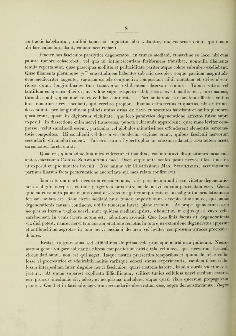 contractis habebantur, nullibi tamen si singulatim observabantur, nucleis ornati erant, qui tamen ubi fasciculos formabant, copiose occurrebant. Praeter hos fasciculos paralytice degeneratos, in trunco mediani, et maxime eo loco, ubi cum palmae tumore cohaerebat, vel quo in intumescendam fusiformem transibat, nonnulla filamenta tenuia reperta sunt, quae praecipua mollitie et pelluciditate pariter atque colore subrubro exellebant. Quae filamenta plerumque 1/i' crassitudinem habentes sub microscopio, eoque partium magnitudi- nem mediocriter augente, vaginam ex tela conjunctiva compositam nihil mutatam et strias obscu- riores quum longitudinales tum transversas exhibentem observare sinunt. Tabula vitrea vel tantillum compressa efficitur, ut ex fine vaginae aperto subito massa exeat mollissima, sarcomatosa, thrombi similis, quae nucleos et cellulas contineat. — Pari mutatione sarcomatosa affectus erat is finis ramorum nervi mediani, qui cerebro propior. Ramus enim tertius et quartus, ubi ex trunco descendunt, per longitudinem pollicis unius strias ex flavo rubescentes habebant et multo pleniores quasi erant, quam in digitorum vicinitate, quo loco paralytica degeneratione affectos fuisse supra exposui. In dissectione enim nervi transversa, puncta rubicunda apparebant, quae ramo leviter com- presso , velut canaliculi essent, particulas vel globulos minutissimos effunderent elementis sarcoma- tosis compositos. Hi canaliculi vel decem vel duodecim vaginae erant, quibus fasciculi nervorum secundarii circumdari solent. Parietes earum hypertrophia in crassum adaucti, cava autem massa sarcomatosa farcta erant. Quae res, quum admodum mira videretur et inaudita, communicavi disquisitiones meas cum amico doctissimo Carolo Schweiggero med. Doct. eique ante oculos posui nervos illos, quos ita ut exposui et ipse mutatos invenit. Nec minus vir illustrissimus Max. Schultzius, accuratissima partium illarum facta perscrutatione auctoritate sua mea relata confirmavit. Iam si totum morbi decursum consideramus, satis perspicuum mihi esse videtur degeneratio- nem a digito incepisse et inde pergentem satis miro modo nervi cursum persecutam esse. Quem quidem cursum in palma manus quasi deserens insigniter amplificata et in maligni tumoris latissimam formam mutata est. Rami nervi mediani huic tumori impositi sunt, excepto nimirum eo, qui omnis degenerationis causam continens, ubi in tumorem intrat, plane evanuit. At prope ligamentum carpi neoplasma iterum vagina nervi, nunc quidem mediani ipsius, obducitur, in cujus quasi cavo velut carcinomata in venis facere notum est, ad altiora ascendit Quo loco finis factus sit degenerationis vix dici potest, nam et nervi truncus amputatione remotus in tota ejus extensione degeneratus apparuit et antibrachium aegrotae in toto nervi mediani decursu vel leviter compressum atroces procreabat dolores. Restat res gravissima sed difficillima de prima sede primoque morbi ortu judicium. Neuro- matum genus vulgare substantia fibrosa compositorum oriri e tela cellulosa, qua nervorum fasciculi circumdati sunt, non est qui neget. Itaque nostris praesertim temporibus et quum de telae cellu- losae vi procreatrice et admirabili multis variisque edocti simus experimentis, eandem telam cellu- losam interpositam inter singulos nervi fasciculos, quasi matrem habere, haud absurda videtur con- jectura. At unum superest explicatu difficillimum, scilicet tunica cellulosa nervi mediani externa cur prorsus incolumis sit, adeo, ut neoplasma includeret eique quasi viam quorsum propagaretur pararet. Quod et in fasciculis nervorum secundariis observatum esse, supra demonstravimus. Itaque