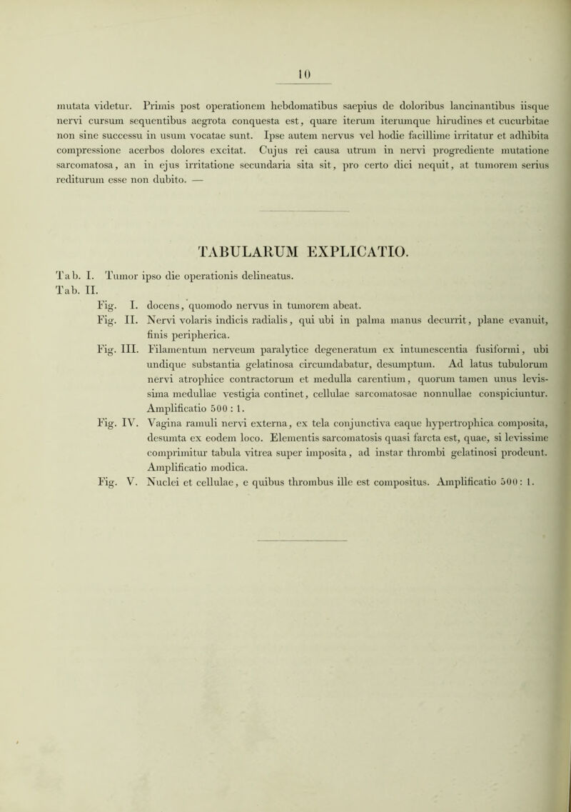 tu mutata videtur. Primis post operationem hebdomatibus saepius de doloribus lancinantibus iisque nervi cursum sequentibus aegrota conquesta est, quare iterum iterumque hirudines et cucurbitae non sine successu in usum vocatae sunt. Ipse autem nervus vel hodie facillime irritatur et adhibita compressione acerbos dolores excitat. Cujus rei causa utrum in nervi progrediente mutatione sarcomatosa, an in ejus irritatione secundaria sita sit, pro certo dici nequit, at tumorem serius rediturum esse non dubito. — TABULARUM EXPLICATIO. Tab. I. Tab. II. Tumor ipso die operationis delineatus. Fig. Fig. Fig. I. docens, quomodo nervus in tumorem abeat. II. Nervi volaris indicis radialis, qui ubi in palma manus decurrit, plane evanuit, finis peripherica. III. Filamentum nerveum paralytice degeneratum ex intumescentia fusiformi, ubi undique substantia gelatinosa circumdabatur, desumptum. Ad latus tubulorum nervi atrophice contractorum et medulla carentium, quorum tamen unus levis- sima medullae vestigia continet, cellulae sarcomatosae nonnullae conspiciuntur. Amplificatio 500 : 1. Fig. IV. Vagina ramuli nervi externa, ex tela conjunctiva eaque hypertrophica composita, desumta ex eodem loco. Elementis sarcoinatosis quasi farcta est, quae, si levissime comprimitur tabula vitrea super imposita, ad instar thrombi gelatinosi prodeunt. Amplificatio modica.