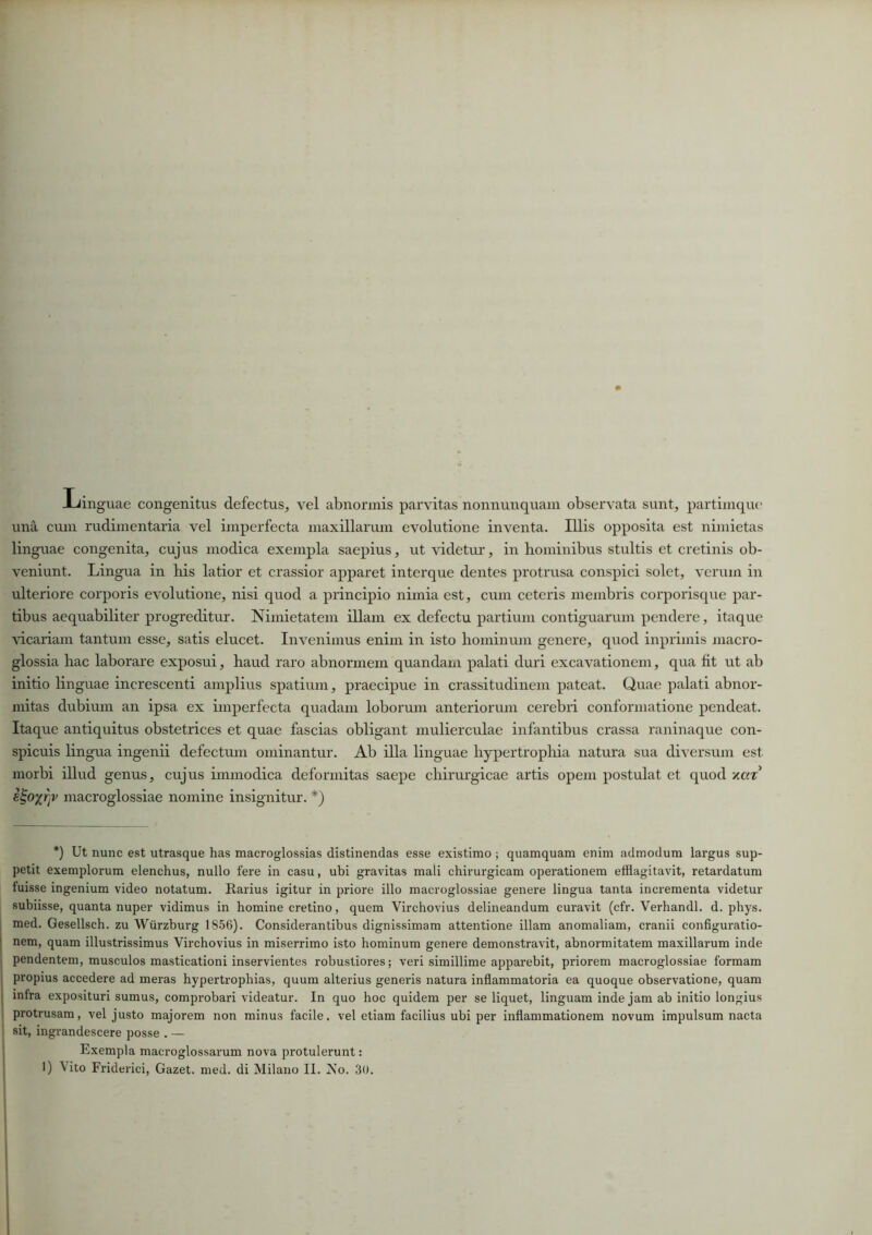 Iiinguae congenitus defectus, vel abnormis parvitas nonnunquam observata sunt, partimque una cum rudimentaria vel imperfecta maxillarum evolutione inventa. Illis opposita est nimietas linguae congenita, cujus modica exempla saepius, ut videtur, in hominibus stultis et cretinis ob- veniunt. Lingua in his latior et crassior apparet interque dentes protrusa conspici solet, verum in ulteriore corporis evolutione, nisi quod a principio nimia est, cum ceteris membris corporisque par- tibus aequabiliter progreditur. Nimietatem illam ex defectu partium contiguarum pendere, itaque vicariam tantum esse, satis elucet. Invenimus enim in isto hominum genere, quod inprimis macro- glossia hac laborare exposui, haud raro abnormem quandam palati duri excavationem, qua fit ut ab initio linguae increscenti amplius spatium, praecipue in crassitudinem pateat. Quae palati abnor- mitas dubium an ipsa ex imperfecta quadam loborum anteriorum cerebri conformatione pendeat. Itaque antiquitus obstetrices et quae fascias obligant mulierculae infantibus crassa raninaque con- spicuis lingua ingenii defectum ominantur. Ab illa linguae hypertrophia natura sua diversum est morbi illud genus, cujus immodica deformitas saepe chirurgicae artis opem postulat et quod v.a% macroglossiae nomine insignitur. *) *) Ut nunc est utrasque has macroglossias distinendas esse existimo ; quamquam enim admodum largus sup- petit exemplorum elenchus, nullo fere in casu, ubi gravitas mali chirurgicam operationem efflagitavit, retardatum luisse ingenium video notatum. Rarius igitur in priore illo macroglossiae genere lingua tanta incrementa videtur subiisse, quanta nuper vidimus in homine cretino, quem Virchovius delineandum curavit (cfr. Verhandl. d. phys. med. Gesellsch. zu Wurzburg 1856). Considerantibus dignissimam attentione illam anomaliam, cranii configuratio- nem, quam illustrissimus Virchovius in miserrimo isto hominum genere demonstravit, abnormitatem maxillarum inde pendentem, musculos masticationi inservientes robustiores; veri simillime apparebit, priorem macroglossiae formam 1 propius accedere ad meras hypertrophias, quum alterius generis natura inflammatoria ea quoque observatione, quam infra exposituri sumus, comprobari videatur. In quo hoc quidem per se liquet, linguam inde jam ab initio longius protrusam, vel justo majorem non minus facile, vel etiam facilius ubi per inflammationem novum impulsum nacta sit, ingrandescere posse . — Exempla macroglossarum nova protulerunt: I) \ito Friderici, Gazet. med. di Milano II. No. 30.