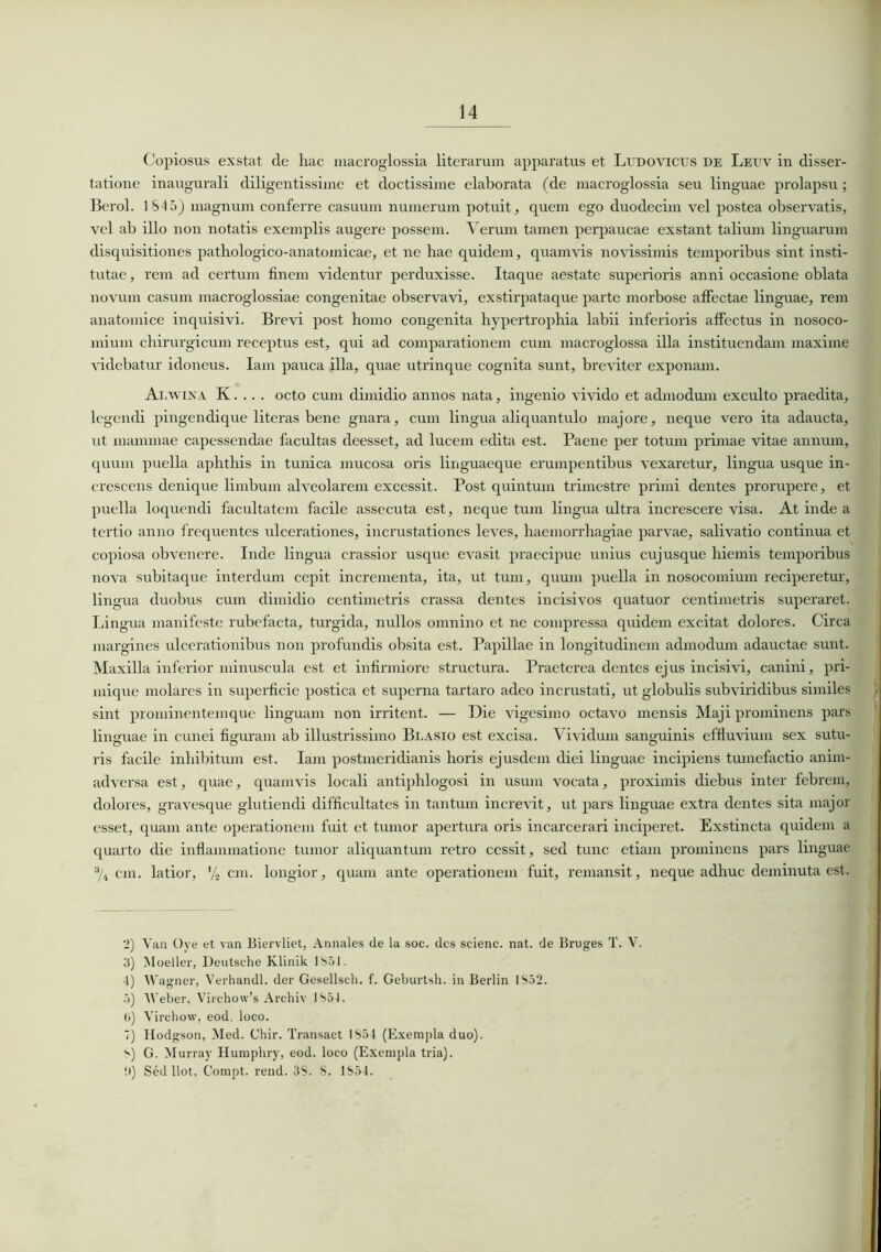 Copiosus exstat de hac macroglossia literarum apparatus et Ltjdovicus de Leuv in disser- tatione inaugurali diligentissime et doctissime elaborata (de macroglossia seu linguae prolapsu; Berol. 184 5) magnum conferre casuum numerum potuit, quem ego duodecim vel postea observatis, vel ab illo non notatis exemplis augere possem. Verum tamen perpaucae exstant talium linguarum disquisitiones pathologico-anatomicae, et ne hae quidem, quamvis novissimis temporibus sint insti- tutae, rem ad certum finem videntur perduxisse. Itaque aestate superioris anni occasione oblata novum casum macroglossiae congenitae observavi, exstirpataque parte morbose affectae linguae, rem anatomice inquisivi. Brevi post homo congenita hypertrophia labii inferioris affectus in nosoco- mium chirurgicum receptus est, qui ad comparationem cum macroglossa illa instituendam maxime videbatur idoneus. Iam pauca illa, quae utrinque cognita sunt, breviter exponam. Alwina K. .. . octo cum dimidio annos nata, ingenio vivido et admodum exculto praedita, legendi pingendique literas bene gnara, cum lingua aliquantulo majore, neque vero ita adaucta, ut mammae capessendae facultas deesset, ad lucem edita est. Paene per totum primae vitae annum, quum puella aphthis in tunica mucosa oris linguaeque erumpentibus vexaretur, lingua usque in- crescens denique limbum alveolarem excessit. Post quintum trimestre primi dentes prorupere, et puella loquendi facultatem facile assecuta est, neque tum lingua ultra increscere visa. At inde a tertio anno frequentes ulcerationes, incrustationes leves, haemorrhagiae parvae, salivatio continua et copiosa obvenere. Inde lingua crassior usque evasit praecipue unius cujusque hiemis temporibus nova subitaque interdum cepit incrementa, ita, ut tum, quum puella in nosocomium reciperetur, lingua duobus cum dimidio centimetris crassa dentes incisivos quatuor centimetris superaret. Lingua manifeste rubefacta, turgida, nullos omnino et ne compressa quidem excitat dolores. Circa margines ulcerationibus non profundis obsita est. Papillae in longitudinem admodum adauctae sunt. Maxilla inferior minuscula est et infirmiore structura. Praeterea dentes ejus incisivi, canini, pri- mique molares in superficie postica et superna tartaro adeo incrustati, ut globulis subviridibus similes sint prominentemque linguam non irritent. — Die vigesimo octavo mensis Maji prominens pars linguae in cunei figuram ab illustrissimo Blasio est excisa. Vividum sanguinis effluvium sex sutu- ris facile inhibitum est. Iam postmeridianis horis ejusdem dici linguae incipiens tiunefactio anim- adversa est, quae, quamvis locali antiphlogosi in usum vocata, proximis diebus inter febrem, dolores, gravesque glutiendi difficultates in tantum increvit, ut pars linguae extra dentes sita major esset, quam ante operationem fuit et tumor apertura oris incarcerari inciperet. Exstincta quidem a quarto die inflammatione tumor aliquantum retro cessit, sed tunc etiam prominens pars linguae % cm. latior, % cm. longior, quam ante operationem fuit, remansit, neque adhuc deminuta est. 2) Van Oye et van Biervliet, Annales de la soc. des scienc. nat. de Bruges T. V. 3) INIoeller, Deutsche Klinik 1851. -1) Wagner, Verhandl. der Gesellsch. f. Geburtsh. in Berlin 1S52. 5) Weber. Vircho\v’s Archiv 1854. ti) Virchow, eod. loco. 7) Hodgson, Med. Chir. Transact 1854 (Exempla duo). 8) G. Murray Humphry, eod. loco (Exempla tria). !l) Sed llot, Compt. rend. 3S. 8. 1854.