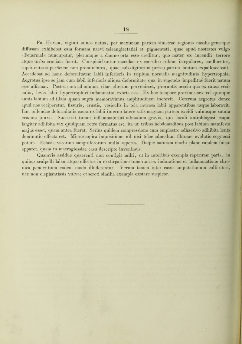 Fr. Heyer, viginti annos natus, per maximam partem sinistrae regionis nasalis genaeque diffusam exhibebat eam formam naevi teleangiectatici et pigmentati, quae apud nostrates vulgo »Feuennal« nuncupatur, plerumque a damno orta esse creditur, quo mater ex incendii terrore atque turba cruciata fuerit. Conspiciebantur maculae ex coeruleo rubrae irregulares, confluentes, super cutis superficiem non prominentes, quae sub digitorum pressu partim tantum expallescebant. Accedebat ad hanc deformitatem labii inferioris in triplum normalis magnitudinis hypertrophia. Aegrotus ipse se jam cum labii inferioris aliqua deformitate qua in sugendo impeditus fuerit natum esse affirmat. Postea cum ad annum vitae alterum pervenisset, proruptis nescio qua ex causa vesi- culis , levis labii hypertrophici inflammatio exorta est. Ex hoc tempore proximis sex vel quinque annis labium ad illam quam supra memoravimus amplitudinem increvit. Ceterum aegrotus donec apud nos reciperetur, fissuris, crustis, vesiculis in tela mucosa labii apparentibus usque laboravit. Iam tollendae deformitatis causa ex labii interno latere satis magnam partem excidi vulnusque sutura cruenta junxi. Successit tumor inflammatorius admodum gravis, qui locali antiphlogosi eaque largiter adhibita vix quidquam retro formatus est, ita ut tribus hebdomadibus post labium manifesto majus esset, quam antea fuerat. Serius quidem compressione cum emplastro adhaesivo adhibita lenta deminutio effecta est. Microscopica inquisitione nil nisi telae admodum fibrosae evolutio cognosci potuit. Ectasis vasorum sanguiferorum nulla reperta. Itaque naturam morbi plane eandem fuisse apparet, quam in macroglossiae casu descripto invenimus. Quamvis assidue quaerenti non contigit mihi, ut in autoribus exempla reperirem paria, in quibus scalpelli labor atque effectus in exstirpatione tumorum ex induratione et inflammatione chro- nica pendentium eodem modo illuderentur. Verum tamen inter casus amputationum colli uteri, nec non elephantiasis vulvae et scroti similia exempla exstare suspicor.