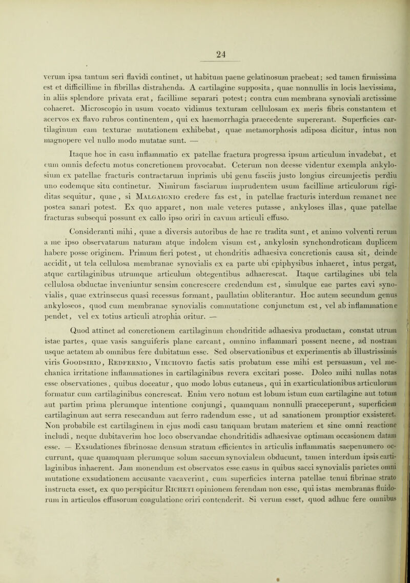 verum ipsa tantum seri flavidi continet, ut habitum paene gelatinosum praebeat; sed tamen firmissima est et difficillime in fibrillas distrahenda. A cartilagine supposita, quae nonnullis in locis laevissima, in aliis splendore privata erat, facillime separari potest; contra cum membrana synoviali arctissime cohaeret. Microscopio in usum vocato vidimus texturam cellulosam ex meris fibris constantem et acervos ex flavo rubros continentem, qui ex haemorrhagia praecedente supererant. Superficies car- tilaginum eam texturae mutationem exhibebat, quae metamorphosis adiposa dicitur, intus non magnopere vel nullo modo mutatae sunt. — Itaque hoc in casu inflammatio ex patellae fractura progressa ipsum articulum invadebat, et cum omnis defectu motus concretionem provocabat. Ceterum non deesse videntur exempla ankylo- sium ex patellae fracturis contractarum inprimis ubi genu fasciis justo longius circumjectis perdiu uno eodemque situ continetur. Nimirum fasciarum imprudentem usum facillime articulorum rigi- ditas sequitur, quae, si Malgaignio credere fas est, in patellae fracturis interdum remanet nec postea sanari potest. Ex quo apparet, non male veteres putasse, ankyloses illas, quae patellae fracturas subsequi possunt ex callo ipso oriri in cavum articuli effuso. Consideranti mihi, quae a diversis autoribus de hac re tradita sunt, et animo volventi rerum a me ipso observatarum naturam atque indolem visum est, ankylosin synchondroticam duplicem habere posse originem. Primum fieri potest, ut chondritis adhaesiva concretionis causa sit, deinde accidit, ut tela cellulosa membranae synovialis ex ea parte ubi epiphysibus inhaeret, intus pergat, atque cartilaginibus utrumque articulum obtegentibus adhaerescat. Itaque cartilagines ubi tela cellulosa obductae inveniuntur sensim concrescere credendum est, simulque eae partes cavi syno- vialis, quae extrinsecus quasi recessus formant, paullatim obliterantur. Hoc autem secundum genus ankyloseos, quod cum membranae synovialis commutatione conjunctum est, vel ab inflammatione pendet, vel ex totius articuli atrophia oritur. — Quod attinet ad concretionem cartilaginum chondritide adhaesiva productam, constat utrum istae partes, quae vasis sanguiferis plane careant, omnino inflammari possent necne, ad nostram usque aetatem ab omnibus fere dubitatum esse. Sed observationibus et experimentis ab illustrissimis viris Goodsirio, Redfernio, Virchovio factis satis probatum esse mihi est persuasum, vel me- chanica irritatione inflammationes in cartilaginibus revera excitari posse. Doleo mihi nullas notas esse observationes , quibus doceatur, quo modo lobus cutaneus, qui in exarticulationibus articulorum formatur cum cartilaginibus concrescat. Enim vero notum est lobum istum cum cartilagine aut totum aut partim prima plerumque intentione conjungi, quamquam nonnulli praeceperunt, superficiem cartilaginum aut serra resecandum aut ferro radendum esse, ut ad sanationem promptior exsisteret. Non probabile est cartilaginem in ejus modi casu tanquam brutam materiem et sine omni reactione includi, neque dubitaverim hoc loco observandae chondritidis adhaesivae optimam occasionem datam esse. — Exsudationes fibrinosae densum stratum efficientes in articulis inflammatis saepenumero oc- currunt, quae quamquam plerumque solum saccum synovialem obducunt, tamen interdum ipsis carti- laginibus inhaerent. Jam monendum est observatos esse casus in quibus sacci synovialis parietes omni mutatione exsudationem accusante vacaverint, cum superficies interna patellae tenui fibrinae strato instructa esset, ex quo perspicitur Richeti opinionem ferendam non esse, qui istas membranas fluido- rum in articulos effusorum coagulatione oriri contenderit. Si verum esset, quod adhuc fere omnibus