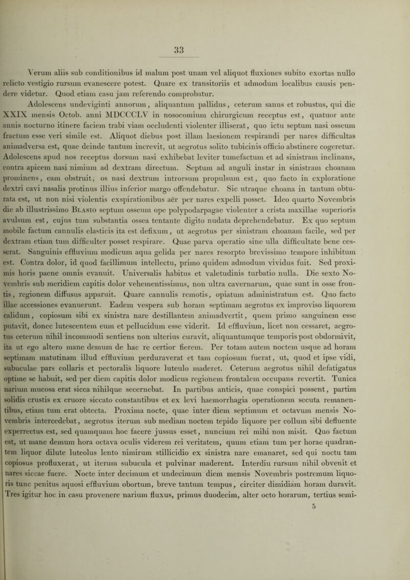 \ erum aliis sub conditionibus id malum post unam vel aliquot fluxiones subito exortas nullo relicto vestigio rursum evanescere potest. Quare ex transitoriis et admodum localibus causis pen- dere videtur. Quod etiam casu jam referendo comprobatur. Adolescens undeviginti annorum, aliquantum pallidus, ceterum sanus et robustus, qui die XXIX mensis Octob. anni MDCCCLV in nosocomium chirurgicum receptus est, quatuor ante annis nocturno itinere faciem trabi viam occludenti violenter illiserat, quo ictu septum nasi osseum fractum esse veri simile est. Aliquot diebus post illam laesionem respirandi per nares difficultas animadversa est, quae deinde tantum increvit, ut aegrotus solito tubicinis officio abstinere cogeretur. Adolescens apud nos receptus dorsum nasi exhibebat leviter tumefactum et ad sinistram inclinans, contra apicem nasi nimium ad dextram directum. Septum ad anguli instar in sinistram choanam prominens, eam obstruit; os nasi dextrum introrsum propulsum est, quo facto in exploratione dextri cavi nasalis protinus illius inferior margo offendebatur. Sic utraque choana in tantum obtu- rata est, ut non nisi violentis exspirationibus aer per nares expelli posset. Ideo quarto Novembris die ab illustrissimo Blasio septum osseum ope polypodarpagae violenter a crista maxillae superioris avulsum est, cujus tum substantia ossea tentante digito nudata deprehendebatur. Ex quo septum mobile factum cannulis elasticis ita est defixum, ut aegrotus per sinistram choanam facile, sed per dextram etiam tum difficulter posset respirare. Quae parva operatio sine ulla difficultate bene ces- serat. Sanguinis effluvium modicum aqua gelida per nares resorpto brevissimo tempore inhibitum est. Contra dolor, id quod facillimum intellectu, primo quidem admodum vividus fuit. Sed proxi- mis horis paene omnis evanuit. Universalis habitus et valetudinis turbatio nulla. Die sexto No- vembris sub meridiem capitis dolor vehementissimus, non ultra cavernarum, quae sunt in osse fron- tis, regionem diffusus apparuit. Quare cannulis remotis, opiatum administratum est. (luo facto illae accessiones evanuerunt. Eadem vespera sub horam septimam aegrotus ex improviso liquorem calidum, copiosum sibi ex sinistra nare destillantem animadvertit, quem primo sanguinem esse putavit, donec lutescentem eum et pellucidum esse viderit. Id effluvium, licet non cessaret, aegro- tus ceterum nihil incommodi sentiens non ulterius curavit, aliquantumque temporis post obdormivit, ita ut ego altero mane demum de hac re certior fierem. Per totam autem noctem usque ad horam septimam matutinam illud effluvium perduraverat et tam copiosum fuerat, ut, quod et ipse vidi, subuculae pars collaris et pectoralis liquore luteulo maderet. Ceterum aegrotus nihil defatigatus optime se habuit, sed per diem capitis dolor modicus regionem frontalem occupans revertit. Tunica narium mucosa erat sicca nihilque secernebat. In partibus anticis, quae conspici possent, partim solidis crustis ex cruore siccato constantibus et ex levi haemorrhagia operationem secuta remanen- tibus, etiam tum erat obtecta. Proxima nocte, quae inter diem septimum et octavum mensis No- | vembris intercedebat, aegrotus iterum sub mediam noctem tepido liquore per collum sibi defluente i experrectus est, sed quamquam hoc facere jussus esset, nuncium rei mihi non misit. Quo factum i est, ut mane demum hora octava oculis viderem rei veritatem, quum etiam tum per horae quadran- tem liquor dilute luteolus lento nimirum stillicidio ex sinistra nare emanaret, sed qui noctu tam I copiosus profluxerat, ut iterum subucula et pulvinar maderent. Interdiu rursum nihil obvenit et l nares siccae fuere. Nocte inter decimum et undecimum diem mensis Novembris postremum liquo- ris tunc penitus aquosi effluvium obortum, breve tantum tempus, circiter dimidiam horam duravit. Tres igitur hoc in casu provenere narium fluxus, primus duodecim, alter octo horarum, tertius semi- 5