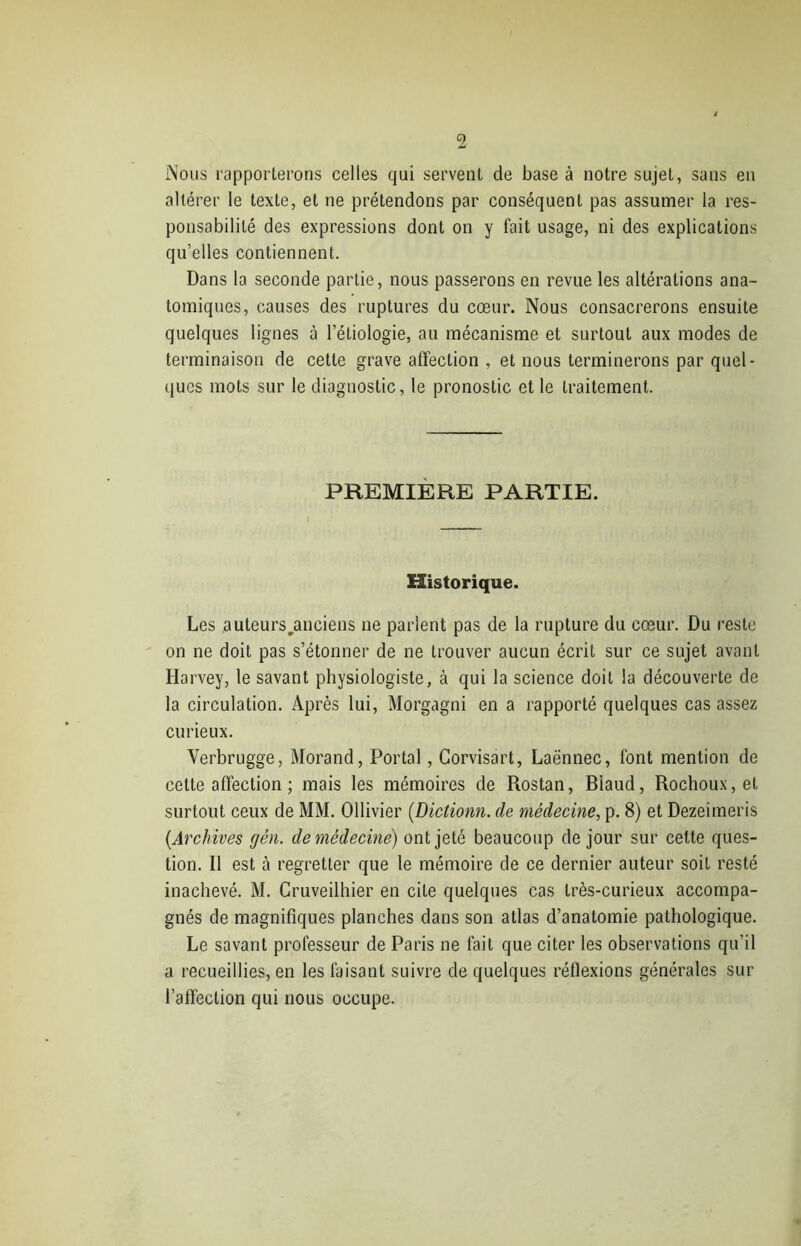 Nous rapporterons celles qui servent de base à notre sujet, sans en altérer le texte, et ne prétendons par conséquent pas assumer la res- ponsabilité des expressions dont on y fait usage, ni des explications qu’elles contiennent. Dans la seconde partie, nous passerons en revue les altérations ana- tomiques, causes des ruptures du cœur. Nous consacrerons ensuite quelques lignes à l’étiologie, au mécanisme et surtout aux modes de terminaison de cette grave affection , et nous terminerons par quel- ques mots sur le diagnostic, le pronostic et le traitement. PREMIERE PARTIE. Historique. Les auteurs .anciens ne parlent pas de la rupture du cœur. Du reste on ne doit pas s’étonner de ne trouver aucun écrit sur ce sujet avant Harvey, le savant physiologiste, à qui la science doit la découverte de la circulation. Après lui, Morgagni en a rapporté quelques cas assez curieux. Yerbrugge, Morand, Portai, Corvisart, Laënnec, font mention de cette affection ; mais les mémoires de Rostan, Biaud, Rochoux, et surtout ceux de MM. Ollivier (Dictionn. de médecine, p. 8) et Dezeimeris {Archives gén. de médecine) ont jeté beaucoup de jour sur cette ques- tion. Il est à regretter que le mémoire de ce dernier auteur soit resté inachevé. M. Cruveilhier en cite quelques cas très-curieux accompa- gnés de magnifiques planches dans son atlas d’anatomie pathologique. Le savant professeur de Paris ne fait que citer les observations qu’il a recueillies, en les faisant suivre de quelques réflexions générales sur l’affection qui nous occupe.