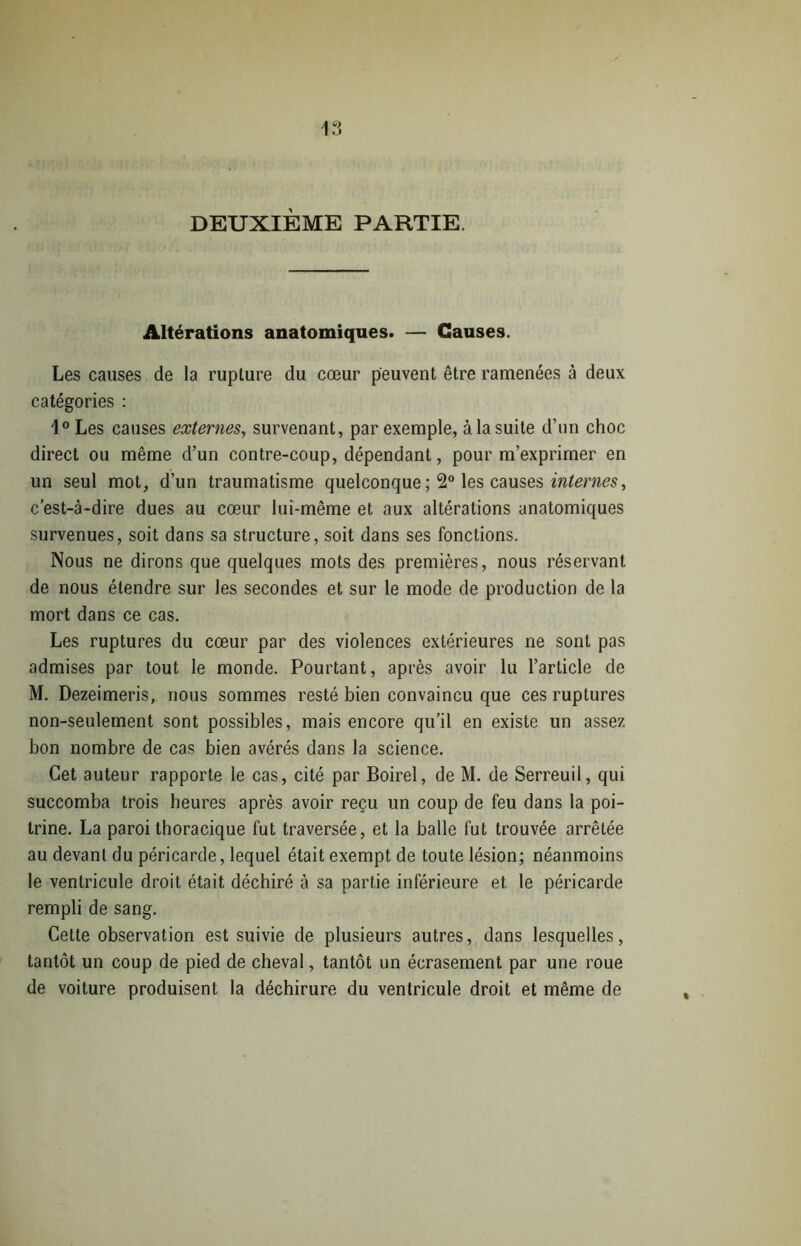 DEUXIÈME PARTIE. Altérations anatomiques. — Causes. Les causes de la rupture du cœur peuvent être ramenées à deux catégories : 1° Les causes externes, survenant, par exemple, à la suite d’un choc direct ou même d’un contre-coup, dépendant, pour m’exprimer en un seul mot, d’un traumatisme quelconque ; 2° les causes internes, c’est-à-dire dues au cœur lui-même et aux altérations anatomiques survenues, soit dans sa structure, soit dans ses fonctions. Nous ne dirons que quelques mots des premières, nous réservant de nous étendre sur les secondes et sur le mode de production de la mort dans ce cas. Les ruptures du cœur par des violences extérieures ne sont pas admises par tout le monde. Pourtant, après avoir lu l’article de M. Dezeimeris, nous sommes resté bien convaincu que ces ruptures non-seulement sont possibles, mais encore qu’il en existe un assez bon nombre de cas bien avérés dans la science. Cet auteur rapporte le cas, cité par Boirel, de M. de Serreuil, qui succomba trois heures après avoir reçu un coup de feu dans la poi- trine. La paroi thoracique fut traversée, et la balle fut trouvée arrêtée au devant du péricarde, lequel était exempt de toute lésion; néanmoins le ventricule droit était déchiré à sa partie inférieure et le péricarde rempli de sang. Cette observation est suivie de plusieurs autres, dans lesquelles, tantôt un coup de pied de cheval, tantôt un écrasement par une roue de voiture produisent la déchirure du ventricule droit et même de