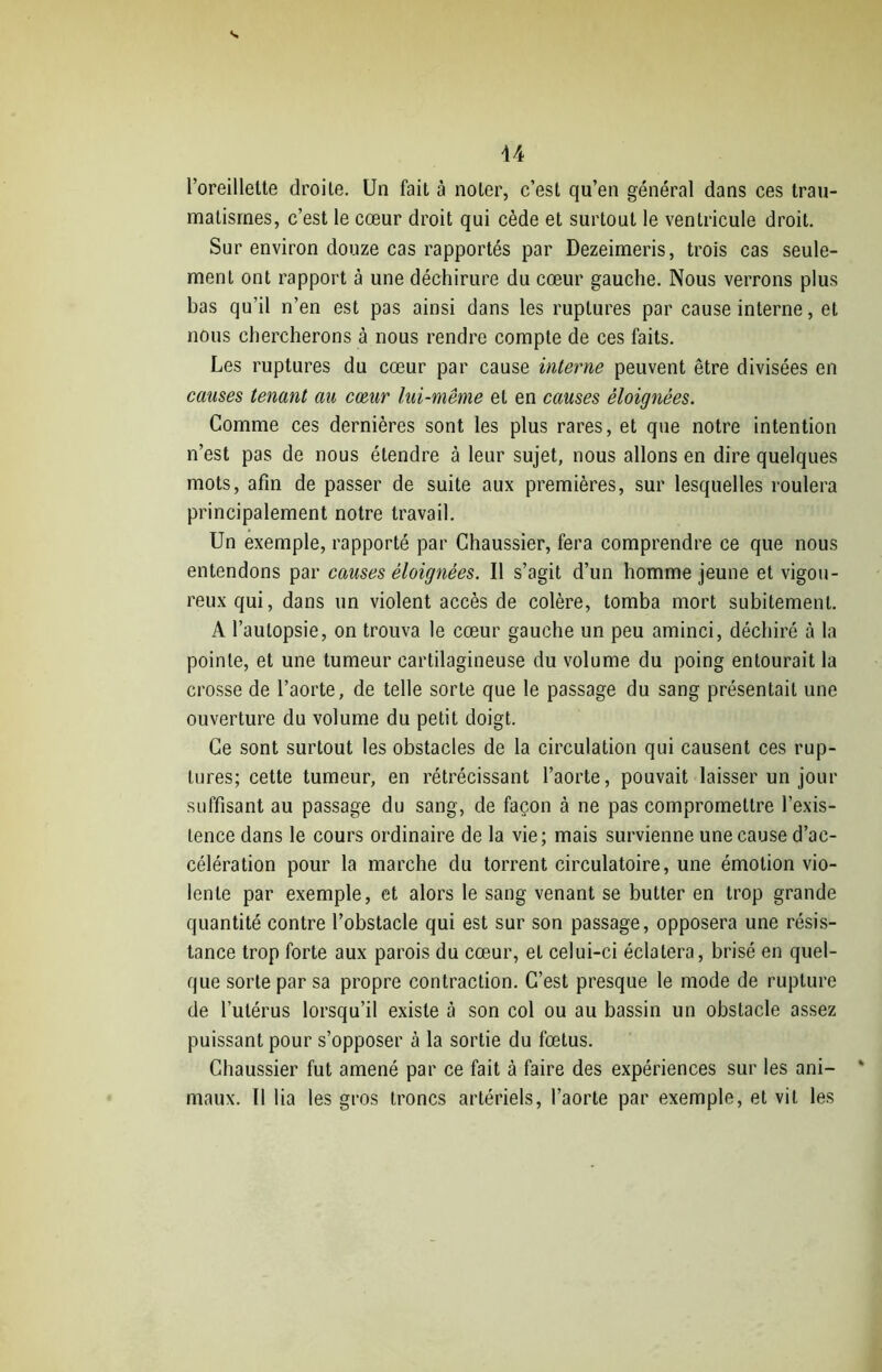 l’oreillette droite. Un fait à noter, c’est qu’en général dans ces trau- matismes, c’est le cœur droit qui cède et surtout le ventricule droit. Sur environ douze cas rapportés par Dezeimeris, trois cas seule- ment ont rapport à une déchirure du cœur gauche. Nous verrons plus bas qu’il n’en est pas ainsi dans les ruptures par cause interne, et nous chercherons à nous rendre compte de ces faits. Les ruptures du cœur par cause interne peuvent être divisées en causes tenant au cœur lui-même et en causes éloignées. Comme ces dernières sont les plus rares, et que notre intention n’est pas de nous étendre à leur sujet, nous allons en dire quelques mots, afin de passer de suite aux premières, sur lesquelles roulera principalement notre travail. Un exemple, rapporté par Chaussier, fera comprendre ce que nous entendons par causes éloignées. Il s’agit d’un homme jeune et vigou- reux qui, dans un violent accès de colère, tomba mort subitement. A l’autopsie, on trouva le cœur gauche un peu aminci, déchiré à la pointe, et une tumeur cartilagineuse du volume du poing entourait la crosse de l’aorte, de telle sorte que le passage du sang présentait une ouverture du volume du petit doigt. Ce sont surtout les obstacles de la circulation qui causent ces rup- tures; cette tumeur, en rétrécissant l’aorte, pouvait laisser un jour suffisant au passage du sang, de façon à ne pas compromettre l’exis- tence dans le cours ordinaire de la vie; mais survienne une cause d’ac- célération pour la marche du torrent circulatoire, une émotion vio- lente par exemple, et alors le sang venant se butter en trop grande quantité contre l’obstacle qui est sur son passage, opposera une résis- tance trop forte aux parois du cœur, et celui-ci éclatera, brisé en quel- que sorte par sa propre contraction. C’est presque le mode de rupture de l’utérus lorsqu’il existe à son col ou au bassin un obstacle assez puissant pour s’opposer à la sortie du fœtus. Chaussier fut amené par ce fait à faire des expériences sur les ani- maux. Il lia les gros troncs artériels, l’aorte par exemple, et vit les