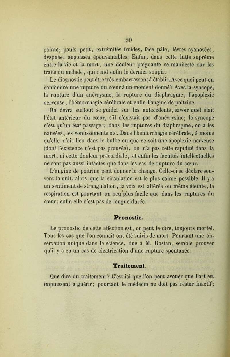 pointe; pouls petit, extrémités froides, face pâle, lèvres cyanosées, dyspnée, angoisses épouvantables. Enfin, dans cette lutte suprême entre la vie et la mort, une douleur poignante se manifeste sur les traits du malade, qui rend enfin le dernier soupir. Le diagnostic peut être très-embarrassant à établir. Avec quoi peut-on confondre une rupture du cœur à un moment donné? Avec la syncope, la rupture d’un anévrysme, la rupture du diaphragme, l’apoplexie nerveuse, l’hémorrhagie cérébrale et enfin l’angine de poitrine. On devra surtout se guider sur les antécédents, savoir quel était l’état antérieur du cœur, s’il n’existait pas d’anévrysme; la syncope n’est qu’un état passager; dans les ruptures du diaphragme, on a les nausées, les vomissements etc. Dans l’hémorrhagie cérébrale, à moins qu’elle n’ait lieu dans le bulbe ou que ce soit une apoplexie nerveuse (dont l’existence n’est pas prouvée), on n’a pas cette rapidité dans la mort, ni cette douleur précordiale, et enfin les facultés intellectuelles ne sont pas aussi intactes que dans les cas de rupture du cœur. L’angine de poitrine peut donner le change. Celle-ci se déclare sou- vent la nuit, alors que la circulation est le plus calme possible. Il y a un sentiment de strangulation, la voix est altérée ou même éteinte, la respiration est pourtant un peu plus facile que dans les ruptures du cœur; enfin elle n’est pas de longue durée. Pronostic. Le pronostic de cette affection est, on peut le dire, toujours mortel. Tous les cas que l'on connaît ont été suivis de mort. Pourtant une ob- servation unique dans la science, due à M. Rostan, semble prouver qu’il y a eu un cas de cicatrication d’une rupture spontanée. Traitement. Que dire du traitement ? C’est ici que l’on peut avouer que l’art est impuissant à guérir; pourtant le médecin ne doit pas rester inactif;