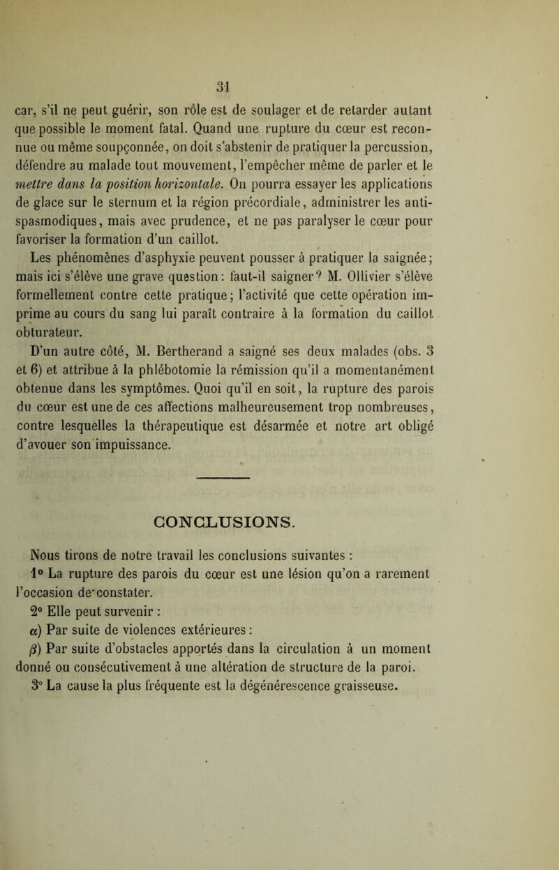 car, s’il ne peut guérir, son rôle est de soulager et de retarder autant que possible le moment fatal. Quand une rupture du cœur est recon- nue ou même soupçonnée, on doit s’abstenir de pratiquer la percussion, défendre au malade tout mouvement, l’empêcher même de parler et le mettre dans la position horizontale. On pourra essayer les applications de glace sur le sternum et la région précordiale, administrer les anti- spasmodiques, mais avec prudence, et ne pas paralyser le cœur pour favoriser la formation d’un caillot. Les phénomènes d’asphyxie peuvent pousser à pratiquer la saignée; mais ici s’élève une grave question: faut-il saigner^ M. Ollivier s’élève formellement contre cette pratique; l’activité que cette opération im- prime au cours du sang lui paraît contraire à la formation du caillot obturateur. D’un autre côté, M. Bertherand a saigné ses deux malades (obs. 3 et 6) et attribue à la phlébotomie la rémission qu’il a momentanément obtenue dans les symptômes. Quoi qu’il en soit, la rupture des parois du cœur est une de ces affections malheureusement trop nombreuses, contre lesquelles la thérapeutique est désarmée et notre art obligé d’avouer son impuissance. CONCLUSIONS. Nous tirons de notre travail les conclusions suivantes : 1° La rupture des parois du cœur est une lésion qu’on a rarement l’occasion de'constater. 2° Elle peut survenir : a) Par suite de violences extérieures : /3) Par suite d’obstacles apportés dans la circulation à un moment donné ou consécutivement à une altération de structure de la paroi. 3° La cause la plus fréquente est la dégénérescence graisseuse.