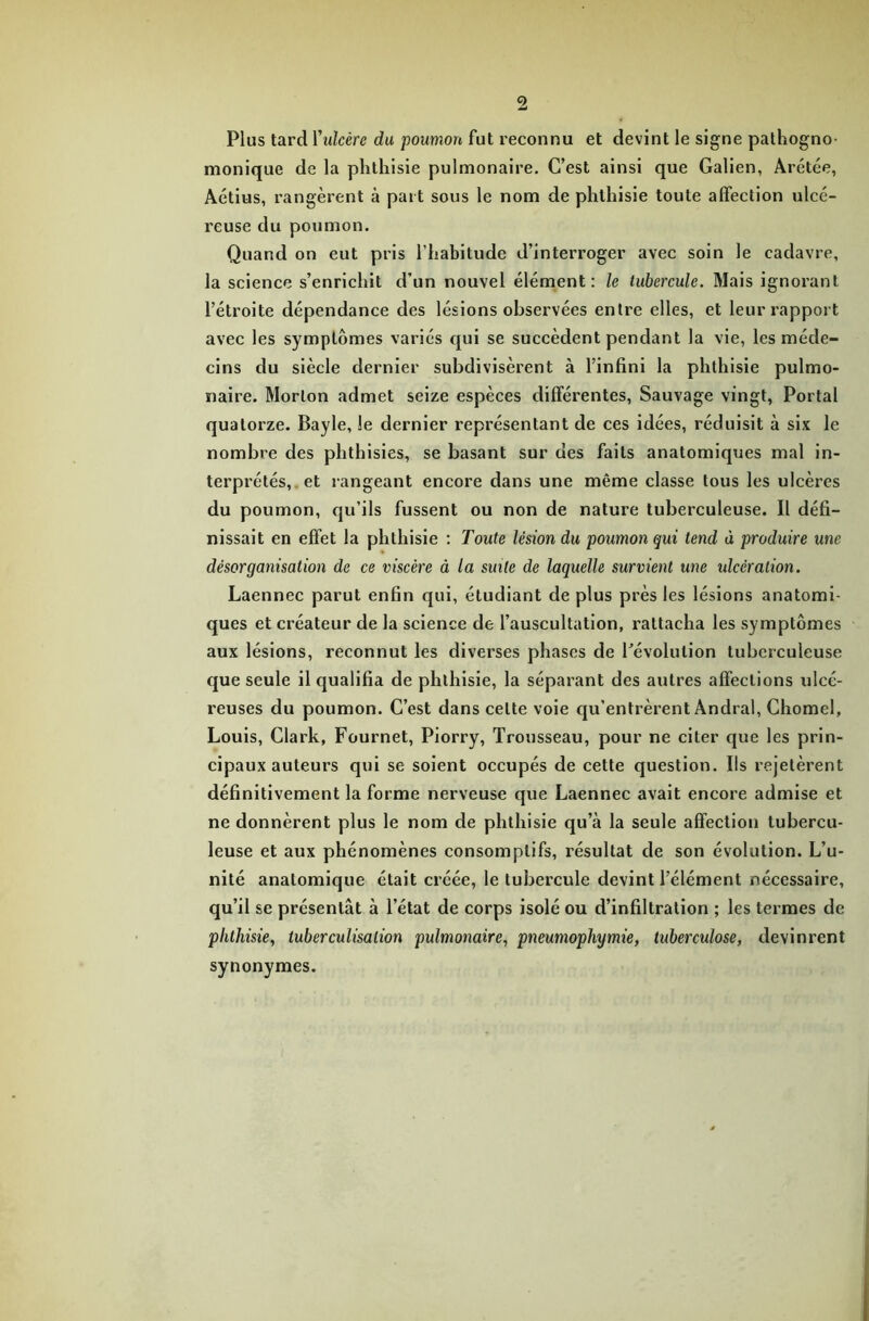 Plus tard l'ulcère du poumon fut reconnu et devint le signe pathogno- monique de la phthisie pulmonaire. C’est ainsi que Galien, Arétée, Aétius, rangèrent à part sous le nom de phthisie toute affection ulcé- reuse du poumon. Quand on eut pris l’habitude d’interroger avec soin le cadavre, la science s’enrichit d’un nouvel élément: le tubercule. Mais ignorant l’étroite dépendance des lésions observées entre elles, et leur rapport avec les symptômes variés qui se succèdent pendant la vie, les méde- cins du siècle dernier subdivisèrent à l’infini la phthisie pulmo- naire. Morton admet seize espèces différentes, Sauvage vingt, Portai quatorze. Bayle, le dernier représentant de ces idées, réduisit à six le nombre des phthisies, se basant sur des faits anatomiques mal in- terprétés, et rangeant encore dans une même classe tous les ulcères du poumon, qu’ils fussent ou non de nature tuberculeuse. Il défi- nissait en effet la phthisie : Toute lésion du poumon qui tend ù produire une désorganisation de ce viscère à la suite de laquelle survient une ulcération. Laennec parut enfin qui, étudiant de plus près les lésions anatomi- ques et créateur de la science de l’auscultation, rattacha les symptômes aux lésions, reconnut les diverses phases de l’évolution tuberculeuse que seule il qualifia de phthisie, la séparant des autres affections ulcé- reuses du poumon. C’est dans celte voie qu’entrèrent Andral, Chomel, Louis, Clark, Fournet, Piorry, Trousseau, pour ne citer que les prin- cipaux auteurs qui se soient occupés de cette question. Ils rejetèrent définitivement la forme nerveuse que Laennec avait encore admise et ne donnèrent plus le nom de phthisie qu’à la seule affection tubercu- leuse et aux phénomènes consomplifs, résultat de son évolution. L’u- nité anatomique était créée, le tubercule devint l’élément nécessaire, qu’il se présentât à l’état de corps isolé ou d’infiltration ; les termes de phthisie, tuberculisation pulmonaire, pneumopliymie, tuberculose, devinrent synonymes.