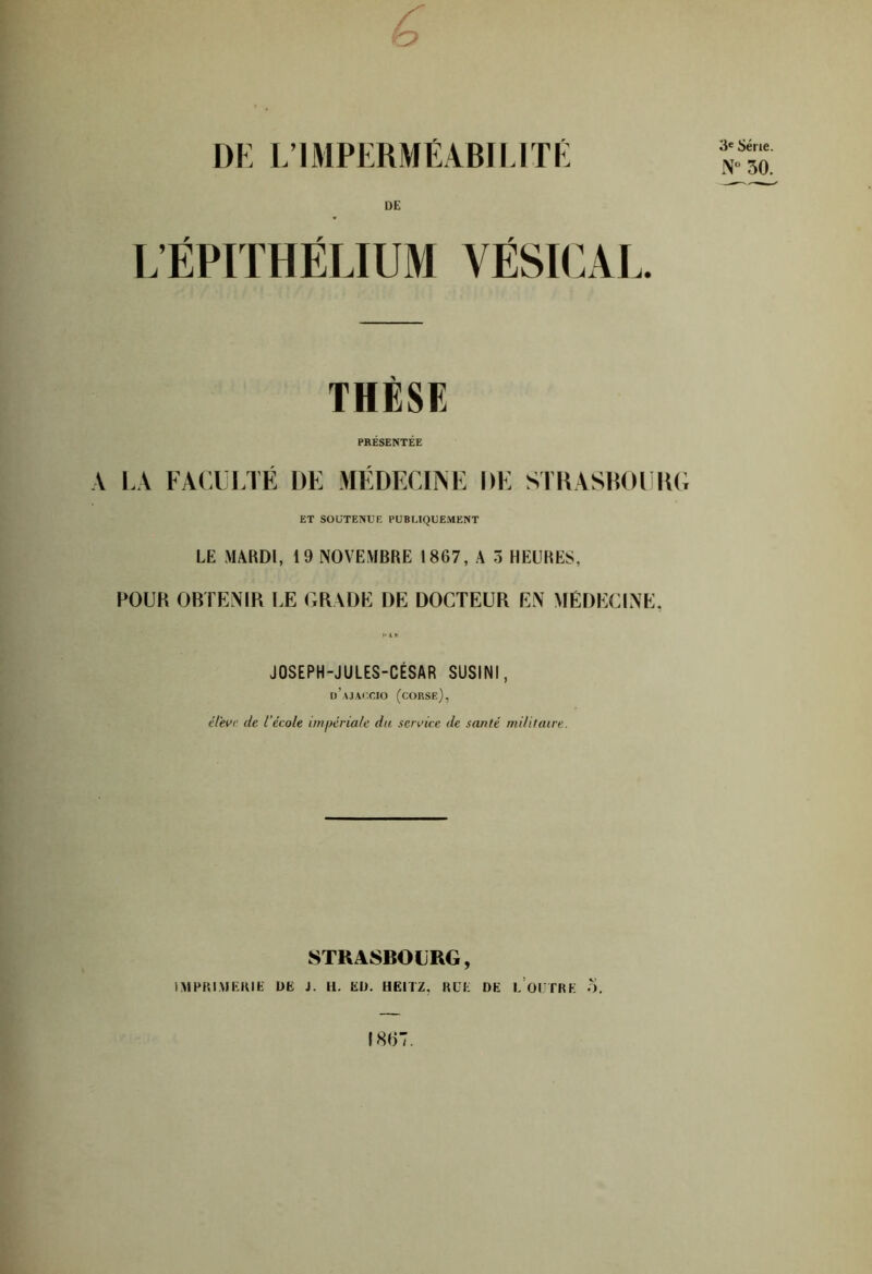 UE L’ÉPTTHÉLIUM VÉSICAL. THÈSE PRÉSENTÉE A LA FACUI.TE DE MEDECIiNE DE STKASHOlilU; ET SOUTENUE PUBLIQUEMENT LE MARDI, 19 NOVEMBRE 1867, A 3 HEURES, POUK OBTENIR LE GRADE DE DOCTEUR EN MÉDECINE, JOSEPH-JULES-CÉSAR SUSINI, d’\j\i;cio (corse), élevi; de l'école imjtériale du sendce de santé militaire. STRASBOURG, IMPP.IAJEHIE UE J. H. EU. HEITZ, RCE DE 1,’of TRE .3, I8U7.