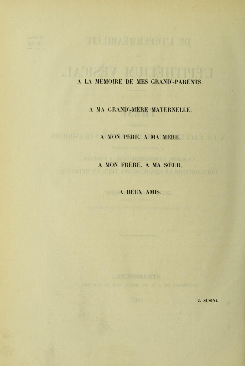 A LA MÉMOIRE DE MES GRAND-PARENTS. A MA GRAND-MÈRE MAÏERNEI.I.E. A MON PÈRE. A MA MÈRE. A MON FRÈRE. A MA SŒUR. A DEUX AMIS.