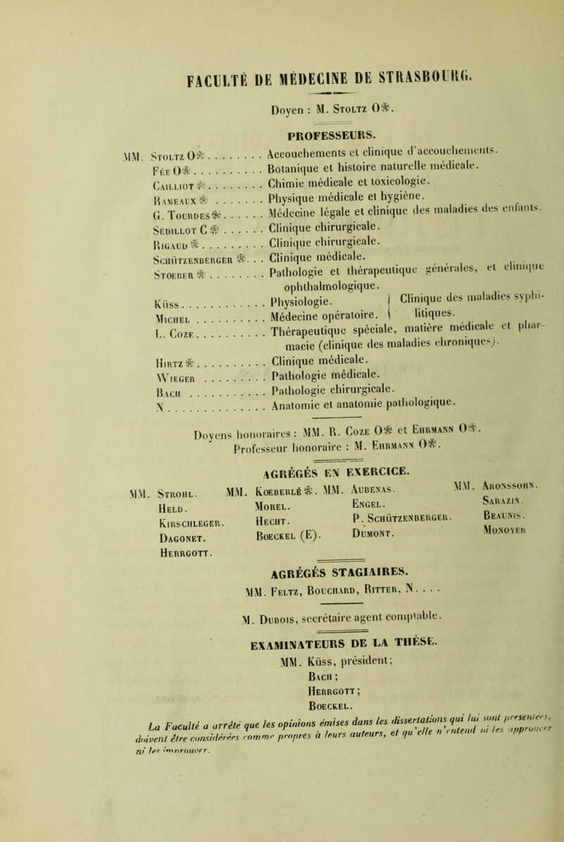FACDLTÊ DE MÉDECINE DE STRASBOIUC. Doyen : M. Stoltz 0^. PROFESSEURS. MM, Stoltz 0^^ Âccouchemenls el clinique craccouclieincnts. FéeO^ Botanique el histoire naturelle médicale. Cailliot^s! Chimie médicale et toxicologie. B.ame.alx^ Physique médicale et hygiène. g' Toludes^' Médecine légale et clinique des maladies des enfants SédillotC^.^ Clinique chirurgicale. P.iGAiioi^ Clinique chirurgicale. SciiÜTZENBERGER . • Clinique médicale. , , , i- Stoebeu* Pathologie et thérapeutique generales, et clinique ophthalmologique. Küss Physiologie. | Clinique des maladies syphi- MicHEL Médecine opératoire. ( liliques. I^.Coze! Thérapeutique spéciale, matière médicale et iiliar- macie (clinique des maladies ehronique>). Hirtz^ Clinique médicale. Wieger Pathologie médicale. Bach Pathologie chirurgicale. Anatomie et anatomie pathologique. Doyens honoraires: MM. R. Coze 0* et Ehrmann 0^. Professeur honoraire : M. Ehrmann 0^. MM. Strohl. Held. Kirschleger Dagonet. Herrgott. agrégés en exercice. MM. Koeberlé^. mm. âubenas. Morel. Engel. BeCHT. P - SCHÜTZENBERGER. Boecxel (E). Domont. AGRÉGÉS STAGIAIRES. MM. Feltz, Bouchard, Ritter, N. . . - ÂRONSSOIIN. Sarazin. Beaums. Monoyer M. Dubois, secrétaire agent comptable. examinateurs de la thèse. MM. Küss, président; Bach ; Herrgott ; Boeckel. La Faculté a arrêté que les opinions doivent être considérées comme propres ni 1er •ntnroiioer. émises dans les dissertations qui lui sont preseniecs à leurs auteurs, et quelle n entend m tes opproue-