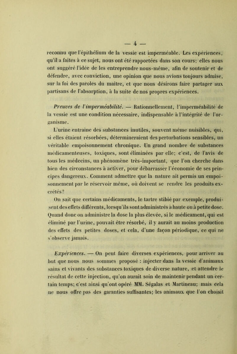 reconnu que l’épithélium de la vessie est imperméable. Les expériences, qu’il a faites à ce sujet, nous ont été rapportées dans son cours; elles nous ont suggéré l’idée de les entreprendre nous-même, afin de soutenir et de défendre, avec conviction, une opinion que nous avions toujours admise, sur la foi des paroles du maître, et que nous désirons faire partager aux partisans de l’absorption, à la suite de nos propres expériences. Preuves de Vimperméabilité. — Rationnellement, l’imperméabilité de la vessie est une condition nécessaire, indispensable à l’intégrité de l’or- ganisme. L’urine entraîne des substances inutiles, souvent même nuisibles, qui, si elles étaient résorbées, détermineraient des perturbations sensibles, un véritable empoisonnement chronique. Un grand nombre de substances médicamenteuses, toxiques, sont éliminées par elle; c’est, de l’avis de tous les médecins, un phénomène très-important, que l’on cherche dans bien des circonstances à activer, pour débarrasser l’économie de ses prin- cipes dangereux. Comment admettre que la nature ait permis un empoi- sonnement par le réservoir même, où doivent se rendre les produits ex- crétés? On sait que certains médicaments, le tartre stibié par exemple, produi- sent des effets différents, lorsqu’ils sont administrés à haute ou à petite dose. Quand donc on administre la dose la plus élevée, si le médicament, qui est éliminé par l’urine, pouvait être résorbé, il y aurait au moins production des effets des petites doses, et cela, d’une façon périodique, ce qui ne s’observe jamais. Expériences. — On peut faire diverses expériences, pour arriver au but que nous nous sommes proposé : injecter dans la vessie d’animaux sains et vivants des substances toxiques de diverse nature, et attendre le résultat de cette injection, qu’on aurait soin de maintenir pendant un cer- tain temps; c’est ainsi qu’ont opéré MM. Ségalas et Martineau; mais cela ne nous offre pas des garanties suffisantes; les animaux que l’on choisit