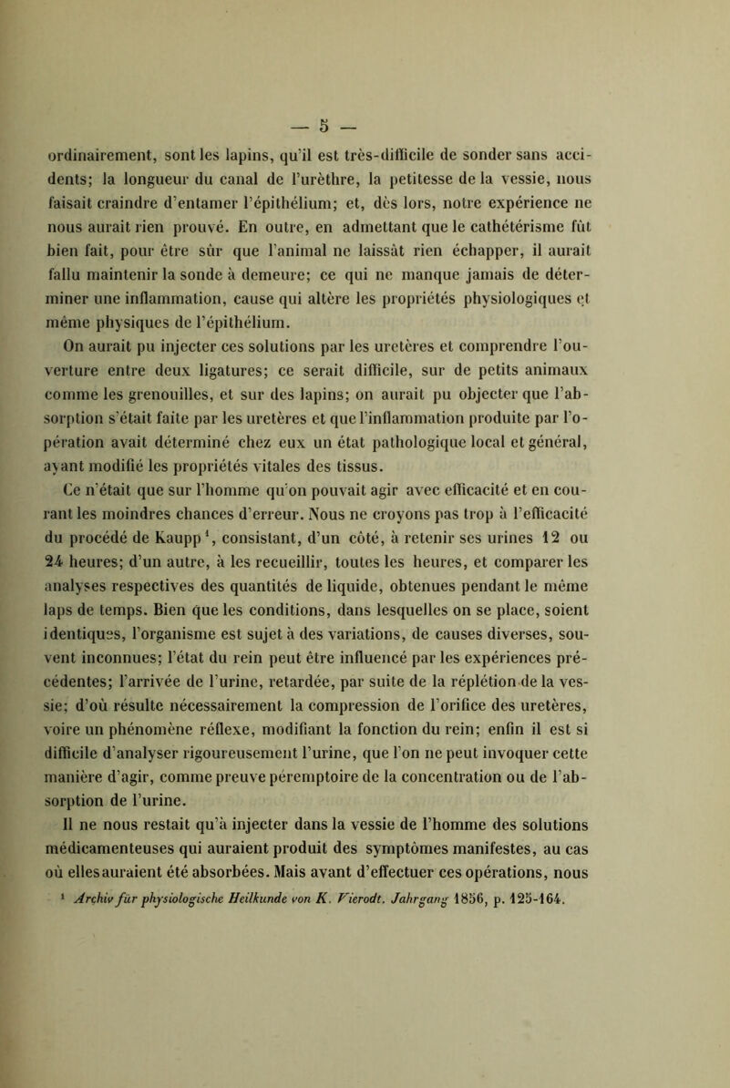 ordinairement, sont les lapins, qu’il est très-difficile de sonder sans acci- dents; la longueur du canal de l’urèthre, la petitesse delà vessie, nous faisait craindre d’entamer l’épithélium; et, dès lors, notre expérience ne nous aurait rien prouvé. En outre, en admettant que le cathétérisme fût bien fait, pour être sûr que l’animal ne laissât rien échapper, il aurait fallu maintenir la sonde à demeure; ce qui ne manque jamais de déter- miner une inflammation, cause qui altère les propriétés physiologiques et même physiques de l’épithélium. On aurait pu injecter ces solutions par les uretères et comprendre l’ou- verture entre deux ligatures; ce serait difficile, sur de petits animaux comme les grenouilles, et sur des lapins; on aurait pu objecter que l’ab- sorption s’était faite par les uretères et que l’inflammation produite par l’o- pération avait déterminé chez eux un état pathologique local et général, ayant modifié les propriétés vitales des tissus. Ce n’était que sur l’homme qu'on pouvait agir avec efficacité et en cou- rant les moindres chances d’erreur. Nous ne croyons pas trop à l’efficacité du procédé de Kaupp*, consistant, d’un côté, à retenir ses urines 12 ou 24. heures; d’un autre, à les recueillir, toutes les heures, et comparer les analyses respectives des quantités de liquide, obtenues pendant le même laps de temps. Bien que les conditions, dans lesquelles on se place, soient identiques, l’organisme est sujet à des variations, de causes diverses, sou- vent inconnues; l’état du rein peut être influencé par les expériences pré- cédentes; l’arrivée de l’urine, retardée, par suite de la réplétion de la ves- sie; d’où résulte nécessairement la compression de l’orifice des uretères, voire un phénomène réflexe, modifiant la fonction du rein; enfin il est si difficile d’analyser rigoureusement l’urine, que l’on ne peut invoquer cette manière d’agir, comme preuve péremptoire de la concentration ou de l’ab- sorption de l’urine. Il ne nous restait qu’à injecter dans la vessie de l’homme des solutions médicamenteuses qui auraient produit des symptômes manifestes, au cas où ellesauraient été absorbées. Mais avant d’effectuer ces opérations, nous ‘ Arçhiv fiir physiologische Heilkunde von K. P'ierodt, Jahrgang 1856, p. 125-164,