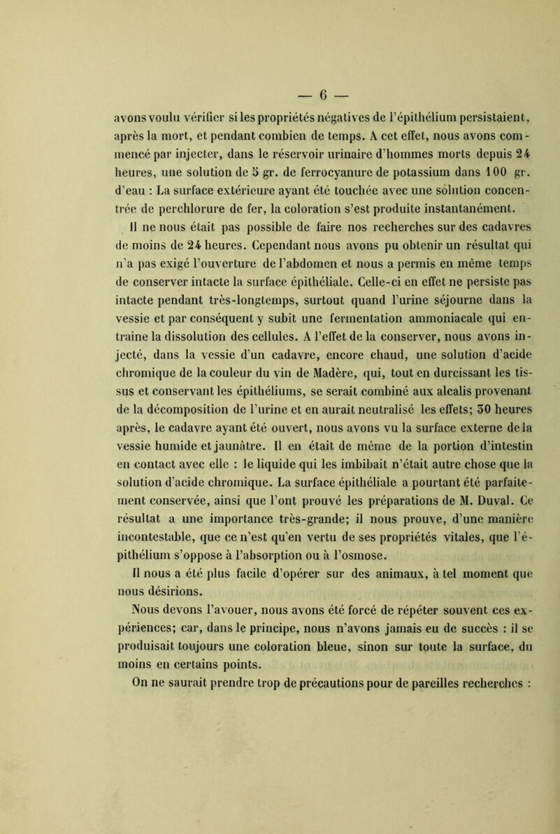 avons voulu vérifier si les propriétés négatives de l’épithélium persistaient, après la mort, et pendant combien de temps. A cet effet, nous avons com- mencé par injecter, dans le réservoir urinaire d’hommes morts depuis 24 heures, une solution de 5 gr. de ferrocyanure de potassium dans 100 gr. d’eau : La surface extérieure ayant été touchée avec une solution concen- trée de perchlorure de fer, la coloration s’est produite instantanément. Il ne nous était pas possible de faire nos recherches sur des cadavres de moins de 24 heures. Cependant nous avons pu obtenir un résultat qui n’a pas exigé l’ouverture de l’abdomen et nous a permis en même temps de conserver intacte la surface épithéliale. Celle-ci en effet ne persiste pas intacte pendant très-longtemps, surtout quand l’urine séjourne dans la vessie et par conséquent y subit une fermentation ammoniacale qui en- traîne la dissolution des cellules. A l’effet de la conserver, nous avons in- jecté, dans la vessie d’un cadavre, encore chaud, une solution d’acide chromique de la couleur du vin de Madère, qui, tout en durcissant les tis- sus et conservant les épithéliums, se serait combiné aux alcalis provenant de la décomposition de l’urine et en aurait neutralisé les effets; 50 heures après, le cadavre ayant été ouvert, nous avons vu la surface externe delà vessie humide et jaunâtre. Il en était de même de la portion d’intestin en contact avec elle : le liquide qui les imbibait n’était autre chose que la solution d’acide chromique. La surface épithéliale a pourtant été parfaite- ment conservée, ainsi que l’ont prouvé les préparations de M. Duval. Ce résultat a une importance très-grande; il nous prouve, d’une manière incontestable, que ce n’est qu’en vertu de ses propriétés vitales, que l’é- pithélium s’oppose à l’absorption ou à l’osmose. Il nous a été plus facile d’opérer sur des animaux, à tel moment que nous désirions. Nous devons l’avouer, nous avons été forcé de répéter souvent ces ex- périences; car, dans le principe, nous n’avons jamais eu de succès : il se produisait toujours une coloration bleue, sinon sur toute la surface, du moins en certains points. On ne saurait prendre trop de précautions pour de pareilles recherches :