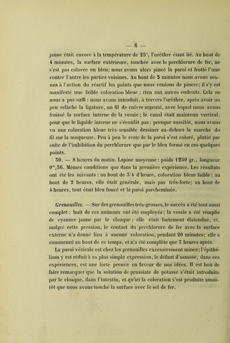 jaune était encore à la température de 25“, Turèthre étant lié. Au bout de 4 minutes, la surface extérieure, touchée avec le perchlorure de fer, ne s’est pas colorée en bleu; nous avons alors pincé la paroi et frotté l’une contre l’autre les parties voisines. Au bout de S minutes nous avons sou- mis à l’action du réactif les points que nous venions de pincer; il s’y est manifesté une faible coloration bleue ; rien aux autres endroits. Cela ne nous a pas suffi ; nous avons introduit, à travers l’urèthre, après avoir un peu relâché la ligature, un fil de cuivre argenté, avec lequel nous avons froissé la surface interne de la vessie; le canal était maintenu vertical, pour que le liquide interne ne s’écoulât pas; presque aussitôt, nous avons vu une coloration bleue très-sensible dessiner au-dehors la marche du fil sur la muqueuse. Peu à peu le reste de la paroi s’est coloré, plutôt par suite de l’imbibition du perchlorure que par le bleu formé en ces quelques points. 30. — 8 heures du matin. Lapine moyenne : poids 1250 gr., longueur O*,36. Mêmes conditions que dans la première expérience. Les résultats ont été les suivants : au bout de 3/4 d’heure, coloration bleue faible ; au bout de 2 heures, elle était générale, mais pas très-forte; au bout de 4 heures, tout était bleu foncé et la paroi parcheminée. Grenouilles. —Sur des grenouilles très-grosses, le succès a été tout aussi complet : huit de ces animaux ont été employés ; la vessie a été remplie de cyanure jaune par le cloaque ; elle était fortement distendue, et, malgré cette pression, le contact du perchlorure de fer avec la surface externe n’a donné lieu à aucune coloration, pendant 20 minutes; elle a commencé au bout de ce temps, et n’a été complète que 3 heures après. La paroi vésicale est chez les grenouilles excessivement mince; l’épithé- lium y est réduit à sa plus simple expression, le défaut d’osmose, dans ces expériences, est une forte preuve en faveur de nos idées. Il est bon de faire remarquer que la solution de prussiate de potasse s’était introduite par le cloaque, dans l’intestin, et qu’ici la coloration s’est produite aussi- tôt que nous avons touché la surface avec le sel de fer.