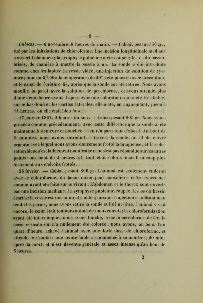 Cabiais.— 6 novembre. 8 heures du matin. — Cabiai, pesant 750 gr., tué par les inhalations de chloroforme. Une incision longitudinale médiane a ouvert l’abdomen ; la symphyse pubienne a été coupée; les os du bassin, brisés, de manière à mettre la vessie à nu. La sonde a été introduite comme chez les lapins; la vessie vidée, une injection de solution de cya- nure jaune au 5/100 à 1a température de 20 a été poussée avec précaution, et le canal deTurèthre lié, après que la sonde eût été retirée. Nous avons mouillé la paroi avec la solution de perchlorure, et avons attendu plus d’une demi-heure avant d’apercevoir une coloration, qui a été très-faible, sur le bas-fond et les parties latérales; elle a été, en augmentant, jusqu’à 11 heures, où elle était bleu foncé. 17 janvier 1867, 2 heures du soir.— Cabiai pesant 805 gr. /Nous avons procédé comme précédemment, avec cette différence que la sonde a été maintenue à demeure et bouchée ; rien n’a paru tout d’abord. Au bout de 5 minutes, nous avons introduit, à travers la sonde, un fil de cuivre argenté avec lequel nous avons doucement frotté la muqueuse, et la colo- ration bleue s’est faiblement manifestée et ne s’est pas répandue sur lesautres points; au bout de 2 heures 3/4, tout était coloré, mais beaucoup plus fortement aux endroits frottés. 26 février. — Cabiai pesant 800 gr. L’animal est seulement endormi avec le chloroforme, de façon qu’on peut considérer cette expérience comme ayant été faite sur le vivant : L’abdomen et le thorax sont ouverts par une incision médiane, la symphyse pubienne coupée, les os du bassin écartés; la vessie est miseà nu et sondée; lorsque l’injection a suffisamment tendu les parois, nous avons retiré la sonde et lié rurètlire; l’animal vivait encore, le cœur était toujours animé de mouvements; la chloroformisation ayant été interrompue, nous avons touché, avec le perchlorure de fer, la paroi vésicale qui n’a nullement été colorée ; nous avons, au bout d’un quart d’heure, achevé l’animal avec une forte dose de chloroforme, et attendu le résultat: une teinte faible a commencé à se montrer, 20 min. après la mort, et n’est devenue générale et assez intense qu’au bout de 3 heures. 2