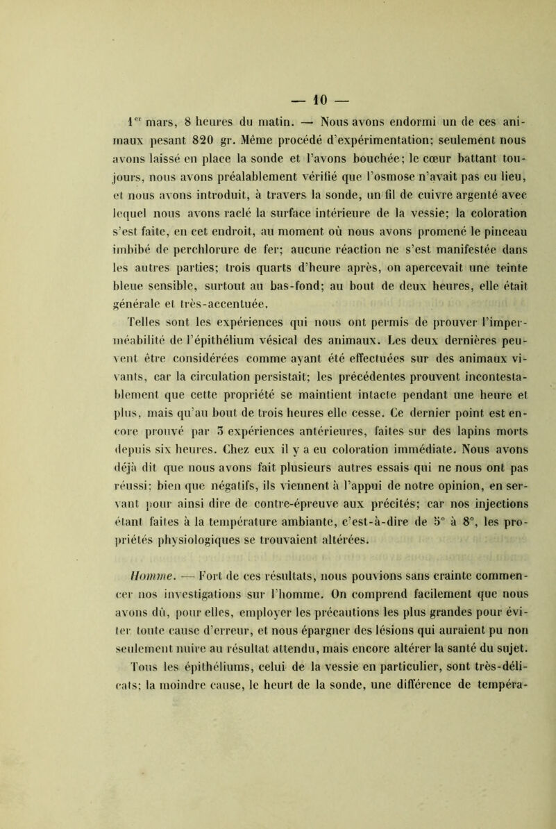 1 mars, 8 heures du matin. — Nous avons endormi un de ces ani- maux pesant 820 gr. Même procédé d’expérimentation; seulement nous avons laissé en place la sonde et l’avons bouchée; le cœur battant tou- jours, nous avons préalablement vérifié que l’osmose n’avait pas eu lieu, et nous avons introduit, à travers la sonde, un lil de cuivre argenté avec lequel nous avons raclé la surface intérieure de la vessie; la coloration s’est faite, en cet endroit, au moment où nous avons promené le pinceau imbibé de perchlorure de fer; aucune réaction ne s’est manifestée dans les autres parties; trois quarts d’heure après, on apercevait une teinte bleue sensible, surtout au bas-fond; au bout de deux heures, elle était générale et très-accentuée. Telles sont les expériences qui nous ont permis de prouver l’imper- inéabilité de l’épithélium vésical des animaux. Les deux dernières peu- vent être considérées comme ayant été effectuées sur des animaux vi- vants, car la circulation persistait; les précédentes prouvent incontesta- blement que cette propriété se maintient intacte pendant une heure et ])lus, mais qu’au bout de trois heures elle cesse. Ce dernier point est en- core prouvé par 3 expériences antérieures, faites sur des lapins morts depuis six heures. Chez eux il y a eu coloration immédiate. Nous avotis déjà dit que nous avons fait plusieurs autres essais qui ne nous ont pas réussi; bien que négatifs, ils viennent à l’appui de notre opinion, en ser- vant ])our ainsi dire de contre-épreuve aux précités; car nos injections élant faites à la température ambiante, c’est-à-dire de 5“ à 8”, les pro- priétés physiologiques se trouvaient altérées. Homme. — Fort de ces résultats, nous pouvions sans crainte commen- (;er nos investigations sur l’homme. On comprend facilement que nous avons dû, pour elles, employer les précautions les plus grandes pour évi- ter toute cause d’erreur, et nous épargner des lésions qui auraient pu non seulement nuire au résultat attendu, mais encore altérer la santé du sujet. Tous les épithéliums, celui de la vessie en particulier, sont très-déli- cats; la moindre cause, le heurt de la sonde, une différence de tempéra-