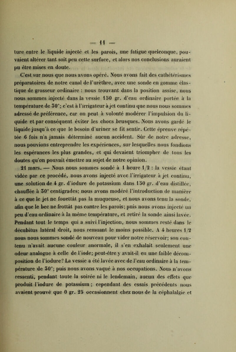 ture entre le liquide injecté et les parois, une fatigue quelconque, j)ou- vaient altérer tant soit peu cette surface, et alors nos conclusions auraient pu être mises en doute. C’est sur nous que nous avons opéré. Nous avons fait des cathétérismes préparatoires de notre canal de l’urèthre, avec une sonde en gomme élas- tique de grosseur ordinaire : nous trouvant dans la position assise, nous nous sommes injecté dans la vessie 150 gr. d’eau ordinaire portée à la température de 30; c’est à l’irrigateur à jet continu que nous nous sommes adressé de préférence, car on peut à volonté modérer l’impulsion du li- quide et par conséquent éviter les chocs brusques. Nous avons gardé le liquide jusqu’à ce que le besoin d’uriner se fît sentir. Cette épreuve répé- tée 6 fois n’a jamais déterminé aucun accident. Sùr de notre adresse, nous pouvions entreprendre les expériences, sur lesquelles nous fondions les espérances les plus grandes, et qui devaient triompher de tous les doutes qu’on pouvait émettre au sujet de notre opinion. 21 mars. — Nous nous sommes sondé à 1 heure 1/2 : la vessie étant vidée par ce procédé, nous avons injecté avec l’irrigateur à jet continu, une solution de 4 gr. d’iodure de potassium dans 150 gr. d’eau distillée, chauffée à 30 centigrades; nous avons modéré l’introduction de manière à ce que le jet ne fouettât pas la muqueuse, et nous avons tenu la sonde, afln que le bec ne frottât pas contre les parois; puis nous avons injecté un peu d’eau ordinaire à la même température, et retiré la sonde ainsi lavée. Pendant tout le temps qui a suivi l’injection, nous sommes resté dans le décubitus latéral droit, nous remuant le moins possible. A 4 heures 1/2 nous nous sommes sondé de nouveau pour vider notre réservoir; son con- tenu n’avait aucune couleur anormale, il s’en exhalait seulement une odeur analogue à celle de l’iode; peut-être y avait-il eu une faible décom- position de riodure? La vessie a été lavée avec de l’eau ordinaire à la tem- pérature de 30; puis nous avons vaqué à nos occupations. Nous n’avons ressenti, pendant toute la soirée ni le lendemain, aucun des effets que produit l’iodure de potassium ; cependant des essais précédents nous avaient prouvé que 0 gr. 25 occasionnent chez nous de la céphalalgie et
