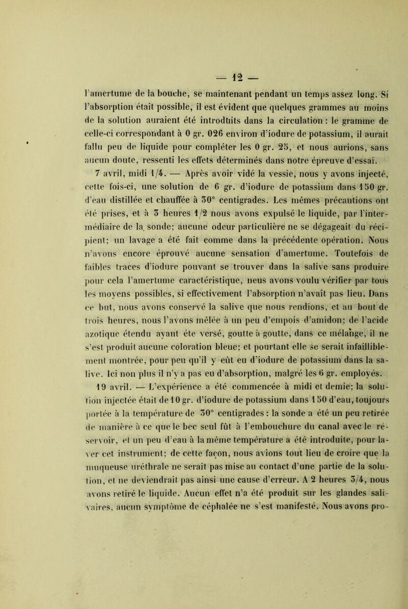 rainertunie de la bouche, se maintenant pendant un temps assez long. Si l’absorption était possible, il est évident que quelques grammes au moins de la solution auraient été introduits dans la circulation : le gramme de celle-ci correspondant à 0 gr. 026 environ d’iodure de potassium, il aurait fallu peu de liquide pour compléter les 0 gr. 25, et nous aurions, sans aucun doute, ressenti les effets déterminés dans notre épreuve d’essai. 7 avril, midi 1/4. — Après avoir vidé la vessie, nous y avons injecté, cette fois-ci, une solution de 6 gr. d’iodure de potassium dans ISOgr. d’eau distillée et chauffée à 30 centigrades. Les mêmes précautions ont été ])rises, et à 5 heures 1/2 nous avons expulsé le liquide, par l’inter- médiaire de la. sonde; aucune odeur particulière ne se dégageait du réci- pient; un lavage a été fait comme dans la précédente opération. Nous n’avons encore éprouvé aucune sensation d’amertume. Toutefois de faibles traces d’iodure pouvant se trouver dans la salive sans produire ])our cela l’amertume caraetéristique, neus avons voulu vérifier par tous les moyens possibles, si effectivement l’absorption n’avait pas lieu. Dans ce but, nous avons conservé la salive que nous rendions, et au bout de trois heures, nous l’avons mêlée à un peu d’empois d’amidon; de l’acide azotique étendu ayant été versé, goutte à goutte, dans ce mélange, il ne s’est produit aucune coloration bleue; et pourtant elle se serait infaillible- ment montrée, pour peu qu’il y eût eu d’iodure de potassium dans la sa- live. Ici non plus il n’y a pas eu d’absorption, malgré les 6 gr. employés. 19 avril. —- L’expérience a été commencée à midi et demie; la solu- tion injectée était de lOgr. d’iodure de potassium dans 150 d’eau, toujours ])orlée à la température de 30 centigrades ; la sonde a été un peu retirée <ie manière h ce que 1e bec seul fût à l’embouchure du canal avec le ré- servoir, et un peu d’eau à la même température a été introduite, pour la- ver cet instrument; de cette façon, nous avions tout lieu de croire que la muqueuse uréthrale ne serait pas mise au contact d’une partie de la solu- tion, et ne deviendrait pas ainsi une cause d’erreur. A 2 heures 3/4, nous avons retiré le liquide. Aucun effet n’a été produit sur les glandes sali- vaires, aucun symptôme de céphalée ne s’est manifesté. Nous avons pro-