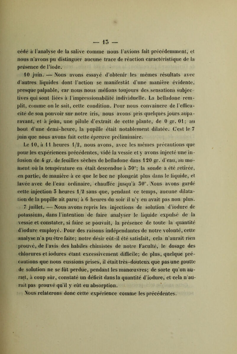 cédé à l’analyse de la salive comme nous l’avions fait précédemment, et nous n’avons pu distinguer aucune trace de réaction caractéristique de la présence de l’iode. 10 juin. — Nous avons essayé d’obtenir les mêmes résultats avec d’autres liquides dont l’action se manifestât d’une manière évidente, presque palpable, car nous nous méfions toujours des sensations subjec tives qui sont liées à l’impressionabilité individuelle. La belladone rem- plit, comme on le sait, cette condition. Tour nous convaincre de l’eflica- cité de son pouvoir sur notre iris, nous avons pris quelques jours aupa- ravant, et à jeùn, une pilule d’extrait de cette plante, de 0 gr. 01; au bout d’une demi-heure, la pupille était notablement dilatée. C’est le 7 juin que nous avons fait cette épreuve préliminaire. Le 10, à 11 heures 1/2, nous avons, avec les mêmes précautions que pour les expériences précédentes, vidé la vessie et y avons injecté une in- fusion de 4 gr. de feuilles sèches de belladone dans 120 gr. d’eau, au mo- ment où la température en était descendue à 30; la sonde a été retirée, en partie, de manière à ce que le bec ne plongeât plus dans le liquide, et lavée avec de l’eau ordinaire, chauffée jusqu’à 30. Nous avons gardé cette injection 3 heures 1/2 sans que, pendant ce temps, aucune dilata- tion de la pupille ait paru; à 6 heures du soir il ri’y en avait pas non plus. 7 juillet. — Nous avons repris les injections de solution d’iodure de potassium, dans l’intention de faire analyser le liquide expulsé de la vessie et constater, si faire se pouvait, la présence de toute la quantité d’iodure employé. Pour des raisons indépendantes de notre volonté, cette analyse n’a pu être faite; notre désir eût-il été satisfait, cela n’aurait rien prouvé, de l’avis des habiles chimistes de notre Faculté, le dosage des chlorures et iodures étant excessivement difficile; de plus, quelque pré- cautions que nous eussions prises, il était très-douteux que pas une goutte de solution ne se fût perdue, pendant les manœuvres; de sorte qu’on au- rait, à coup sûr, constaté un déficit dans la quantité d’iodure, et cela n’au- rait pas prouvé qu’il y eût eu absorption. Nous relaterons donc cette expérience comme les précédentes.