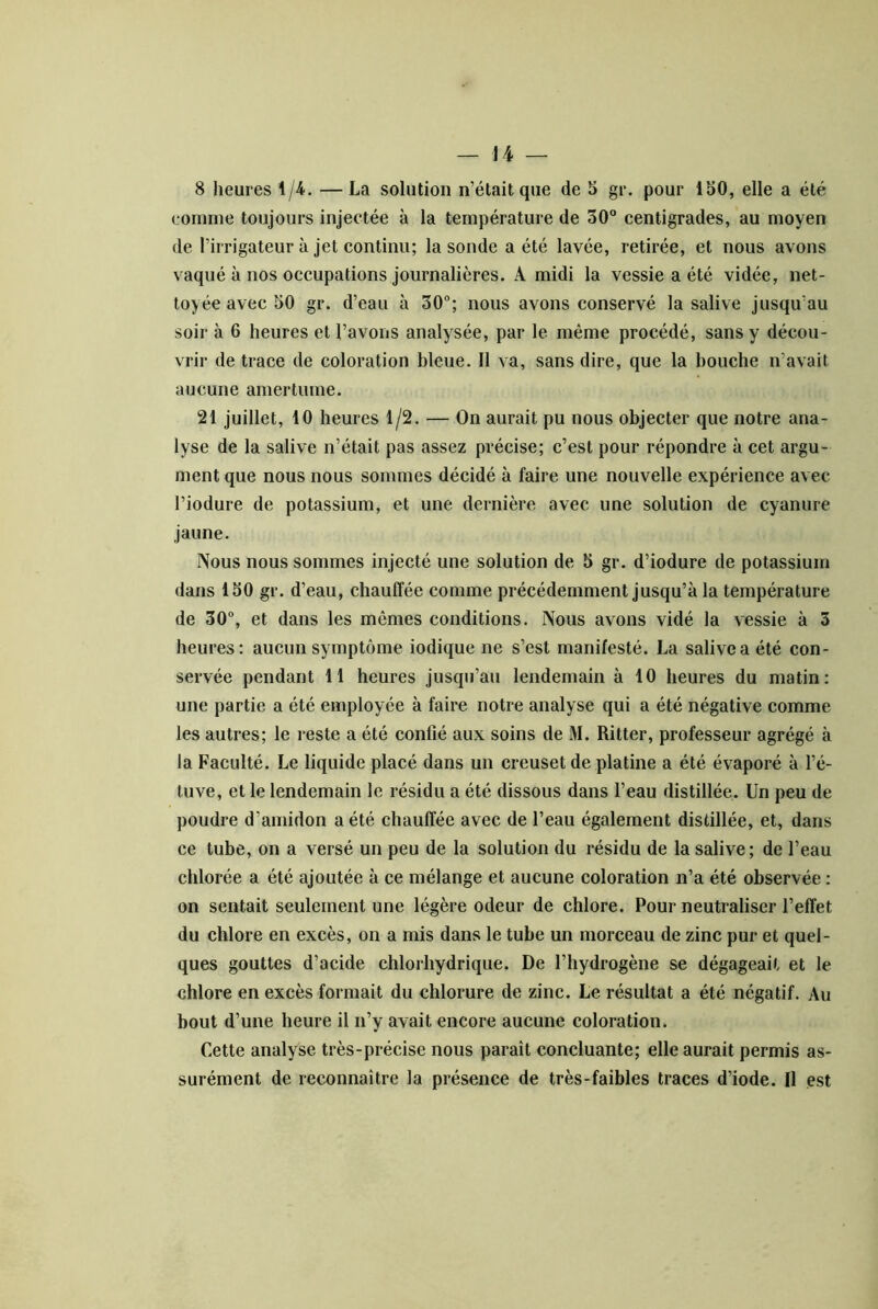 8 heures 1/4. —La solution n’était que de S gr. pour 150, elle a été eomine toujours injectée à la température de 30° centigrades, au moyen de l’irrigateur à jet continu; la sonde a été lavée, retirée, et nous avons vaqué à nos occupations journalières. A midi la vessie a été vidée, net- toyée avec 50 gr. d’eau à 30; nous avons conservé la salive jusqu’au soir à 6 heures et l’avons analysée, par le même procédé, sans y décou- vrir de trace de coloration bleue. 11 va, sans dire, que la bouche n’avait aucune amertume. 21 juillet, 10 heures 1/2. — On aurait pu nous objecter que notre ana- lyse de la salive n’était pas assez précise; c’est pour répondre à cet argu- ment que nous nous sommes décidé à faire une nouvelle expérience avec l’iodure de potassium, et une dernière avec une solution de cyanure jaune. Nous nous sommes injecté une solution de 5 gr. d’iodure de potassium dans 150 gr. d’eau, chauffée comme précédemment jusqu’à la température de 30, et dans les mêmes conditions. Nous avons vidé la vessie à 3 heures: aucun symptôme indique ne s’est manifesté. La salive a été con- servée pendant 11 heures jusqu’au lendemain à 10 heures du matin: une partie a été employée à faire notre analyse qui a été négative comme les autres; le reste a été confié aux soins de M. Ritter, professeur agrégé à la Faculté. Le liquide placé dans un creuset de platine a été évaporé à l’é- tuve, et le lendemain le résidu a été dissous dans l’eau distillée. Un peu de poudre d’amidon a été chauffée avec de l’eau également distillée, et, dans ce tube, on a versé un peu de la solution du résidu de la salive; de l’eau chlorée a été ajoutée à ce mélange et aucune coloration n’a été observée : on sentait seulement une légère odeur de chlore. Pour neutraliser l’effet du chlore en excès, on a mis dans le tube un morceau de zinc pur et quel- ques gouttes d’acide chlorhydrique. De l’hydrogène se dégageait et le chlore en excès formait du chlorure de zinc. Le résultat a été négatif. Au bout d’une heure il n’y avait encore aucune coloration. Cette analyse très-précise nous paraît concluante; elle aurait permis as- surément de reconnaître la présence de très-faibles traces d’iode. Il est