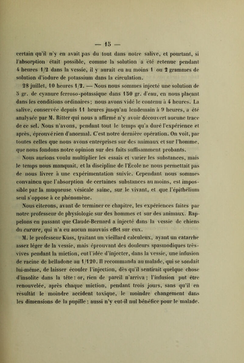 certain qu’il n’y en avait pas du tout dans notre salive, et pourtant, si l’absorption était possible, comme la solution a été retenue pendant 4 heures 1 /2 dans la vessie, il y aurait eu au moins 1 ou 2 grammes de solution d’iodure de potassium dans la circulation. 28 juillet, 10 heures 1/2. — Nous nous sommes injecté une solution de O gr. de cyanure ferroso-potassique dans IbO gr. d’eau, en nous plaçant dans les conditions ordinaires; nous avons vidé le contenu à 4 heures. La salive, conservée depuis 11 heures jusqu’au lendemain à 9 heures, a été analysée par M. Ritter qui nous a affirmé n’y avoir découvert aucune traci' de ce sel. Nous n’avons, pendant tout le temps qu’a duré l’expérience et après, éprouvé rien d’anormal. C’est notre dernière opération. On voit, par toutes celles que nous avons entreprises sur des animaux et sur l’homme, que nous fondons notre opinion sur des faits suffisamment probants. Nous aurions voulu multiplier les essais et varier les substances, mais le temps nous manquait, et la discipline de l’École ne nous permettait pas de nous livrer à une expérimentation suivie. Cependant nous sommes convaincu que l’absorption de certaines substances au moins, est impos- sible par la muqueuse vésicale saine, sur le vivant, et que l’épithélium seul s’oppose à ce phénomène. Nous citerons, avant de terminer ce chapitre, les expériences faites par notre professeur de physiologie sur des hommes et sur des animaux. Rap- pelons en passant que Claude-Bernard a injecté dans la vessie de chiens du curare, qui n’a eu aucun mauvais effet sur eux. M. le professeur Rüss, traitant un vieillard calculeux, ayant un catarrhe assez léger de la vessie, mais éprouvant des douleurs spasmodiques très- vives pendant la miction, eut l’idée d’injecter, dans la vessie, une infusion de racine de belladone au 1/120. Il recommanda au malade, qui se sondait lui-même, de laisser écouler l’injection, dès qu’il sentirait quelque chose d’insolite dans la tête : or, rien de pareil n’arriva ; l’infusion put être renouvelée, après chaque miction, pendant trois jours, sans qu’il en résultât le moindre accident toxique, le moindre changement dans les dimensions de la pupille ; aussi n’y eut-il nul bénéfice pour le malade.