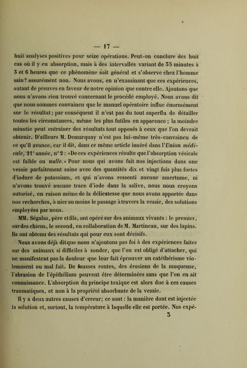 huit analyses positives pour seize opérations. Peut-on conclure des huit cas où il y eu absorption, mais à des intervalles variant de 35 minutes à 3 et 6 heures que ce phénomène soit général et s’observe chez l’homme sain? assurément non. Nous avons, en n’examinant que ces expériences, autant de preuves en faveur de notre opinion que contre elle. Ajoutons que nous n’avons rien trouvé concernant le procédé employé. Nous avons dit que nous sommes convaincu que le manuel opératoire influe énormément sur le résultat; par conséquent il n’est pas du tout superflu de détailler toutes les circonstances, même les plus futiles en apparence ; la moindre minutie peut entraîner des résultats tout opposés à ceux que l’on devrait obtenir. D’ailleurs M. Demarquay n’est pas lui-même très-convaincu de ce qu’il avance, car il dit, dans ce même article inséré dans VlJnion médi- cale, 2année, n*’2 : «De ces expériences résulte que l’absorption vésicale est faible ou nulle.y> Pour nous qui avons fait nos injections dans une vessie parfaitement saine avec des quantités dix et vingt fois plus fortes d’iodure de potassium, et qui n’avons ressenti aucune amertume, ni n’avons trouvé aucune trace d’iode dans la salive, nous nous croyons autorisé, en raison même de la délicatesse que nous avons apportée dans nos recherches, à nier au moins le passage àtravers la vessie, des solutions employées par nous. MM. Ségalas, père etlils, ont opérésur des animaux vivants : le premier, sur des chiens, le second, en collaboration deM. Martineau, sur des lapins. Ils ont obtenu des résultats qui pour eux sont décisifs. Nous avons déjà ditque nous n’ajoutons pas foi à des expériences faites sur des animaux si difficiles à sonder, que l’on est obligé d’attacher, qui ne manifestent pas la douleur que leur fait éprouver un catéthérisme vio- lemment ou mal fait. De fausses routes, des érosions de la muqueuse, l’abrasion de l’épithélium peuvent être déterminées sans que l’on en ait connaissance. L’absorption du principe toxique est alors due à ces causes traumatiques, et non à la propriété absorbante de la vessie. 11 y a deux autres causes d’erreur; ce sont : la manière dont est injectée la solution et, surtout, la température à laquelle elle est portée. Nos expé- 3