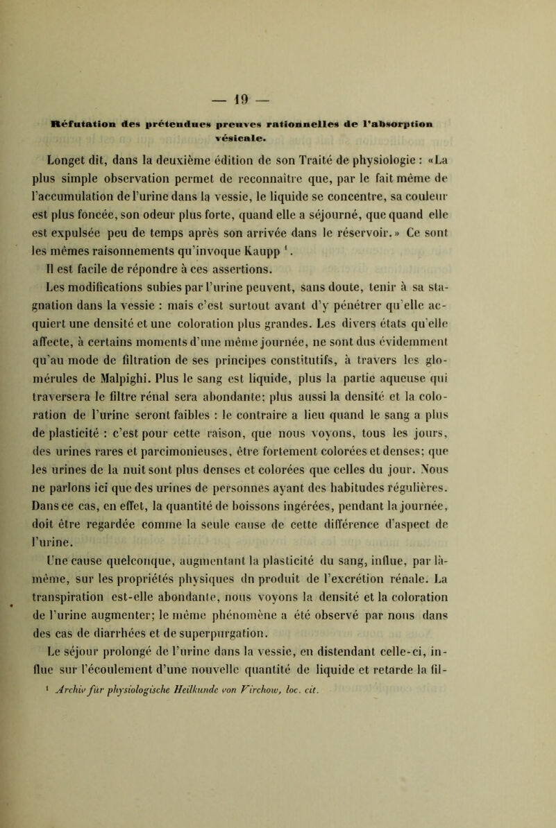 Réfutation des prétendues preuves rationnelles de l’absorption vésicale. Longet dit, dans la deuxième édition de son Traité de physiologie : «La plus simple observation permet de reconnaître que, par le fait même de l’accumulation de l’urine dans la vessie, le liquide se concentre, sa couleur est plus foncée, son odeur plus forte, quand elle a séjourné, que quand elle est expulsée peu de temps après son arrivée dans le réservoir.» Ce sont les mêmes raisonnements qu’invoque Kaupp '. Il est facile de répondre à ces assertions. Les modifications subies par l’urine peuvent, sans doute, tenir à sa sta- gnation dans la vessie : mais c’est surtout avant d’y pénétrer qu’elle ac- quiert une densité et une coloration plus grandes. Les divers états qu’elle affecte, à certains moments d’une même journée, ne sont dus évidemment qu’au mode de filtration de ses principes constitutifs, à travers les glo- mérules de Malpighi. Plus le sang est liquide, plus la partie aqueuse (|ui traversera le filtre rénal sera abondante; plus aussi la densité et la colo- ration de l’urine seront faibles : le contraire a lieu quand le sang a plus de plasticité : c’est pour cette raison, que nous voyons, tous les jours, des urines rares et parcimonieuses, être fortement colorées et denses; que les urines de la nuit sont plus denses et colorées que celles du jour. Nous ne parlons ici que des urines de personnes ayant des habitudes régulières. Dans ce cas, en effet, la quantité de boissons ingérées, pendant la journée, doit être regardée comme la seule cause de cette différence d’aspect de l’urine. L’ne cause quelconque, augmentant la plasticité du sang, influe, par là- même, sur les propriétés physiques dn produit de l’excrétion rénale. La transpiration est-elle abondante, nous voyons la densité et la coloration de l’iirine augmenter; le même phénomène a été observé par nous dans des cas de diarrhées et de superpurgation. Le séjour prolongé de l’urine dans la vessie, en distendant celle-ci, in- flue sur l’écoulement d’une nouvelle quantité de liquide et retarde la fil- ‘ Archw für physiologische Heilkundc von F'irchoxu, loc. cit.