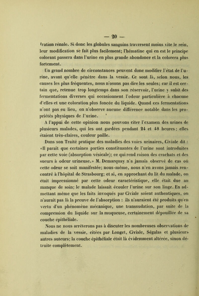 tiation rénale. Si donc les globules sanguins traversent moins vite le rein, leur modification se fait plus facilement; l’hématine qui en est le principe colorant passera dans l’urine en plus grande abondance et la colorera plus fortement. Un grand nombre de circonstances peuvent donc modifier l’état de l’u- rine, avant qu’elle pénètre dans la vessie. Ce sont là, selon nous, les causes les plus fréquentes, nous n’osons pas dire les seules; car il est cer- tain que, retenue trop longtemps dans son réservoir, l’urine y subit des fermentations diverses qui occasionnent l’odeur particulière à chacune d’elles et une coloration plus foncée du liquide. Quand ces fermentations n’ont pas eu lieu, on n’observe aucune différence notable dans les i>ro- priétés physiques de l’urine. ' A l’appui de cette opinion nous pouvons citer l’examen des urines de plusieurs malades, qui les ont gardées pendant 24 et 48 heures ; elles étaient très-claires, couleur paille. Dans son Traité pratique des maladies des voies urinaires, Civiale dit : «11 paraît que certaines parties constituantes de l’urine sont introduites par cette voie (absorption vésicale); ce qui rend raison des crachats et des sueurs à odeur urineuse.» M. Demarquay n’a jamais observé de cas où cette odeur se soit manifestée; nous-même, nous n’en avons jamais ren- contré à l’hôpital de Strasbourg; et si, en approchant du lit du malade, on était impressionné par cette odeur caractéristique, elle était due an manque de soin; le malade laissait écouler l’urine sur son linge. En ad- mettant même que les faits invoqués par Civiale soient authentiques, on n’aurait pas là la preuve de l’absorption : ils n’auraient été produits qu'en vertu d’un phénomène mécanique, une transsudation, par suite de la compression du liquide sur la muqueuse, certainement dépouillée de sa couche épithéliale. Nous ne nous arrêterons pas à discuter les nombreuses observations de maladies de la vessie, citées par Longet, Civiale, Ségalas et plusieurs autres auteurs; la couche épithéliale était là évidemment altérée, sinon dé- truite complètement.