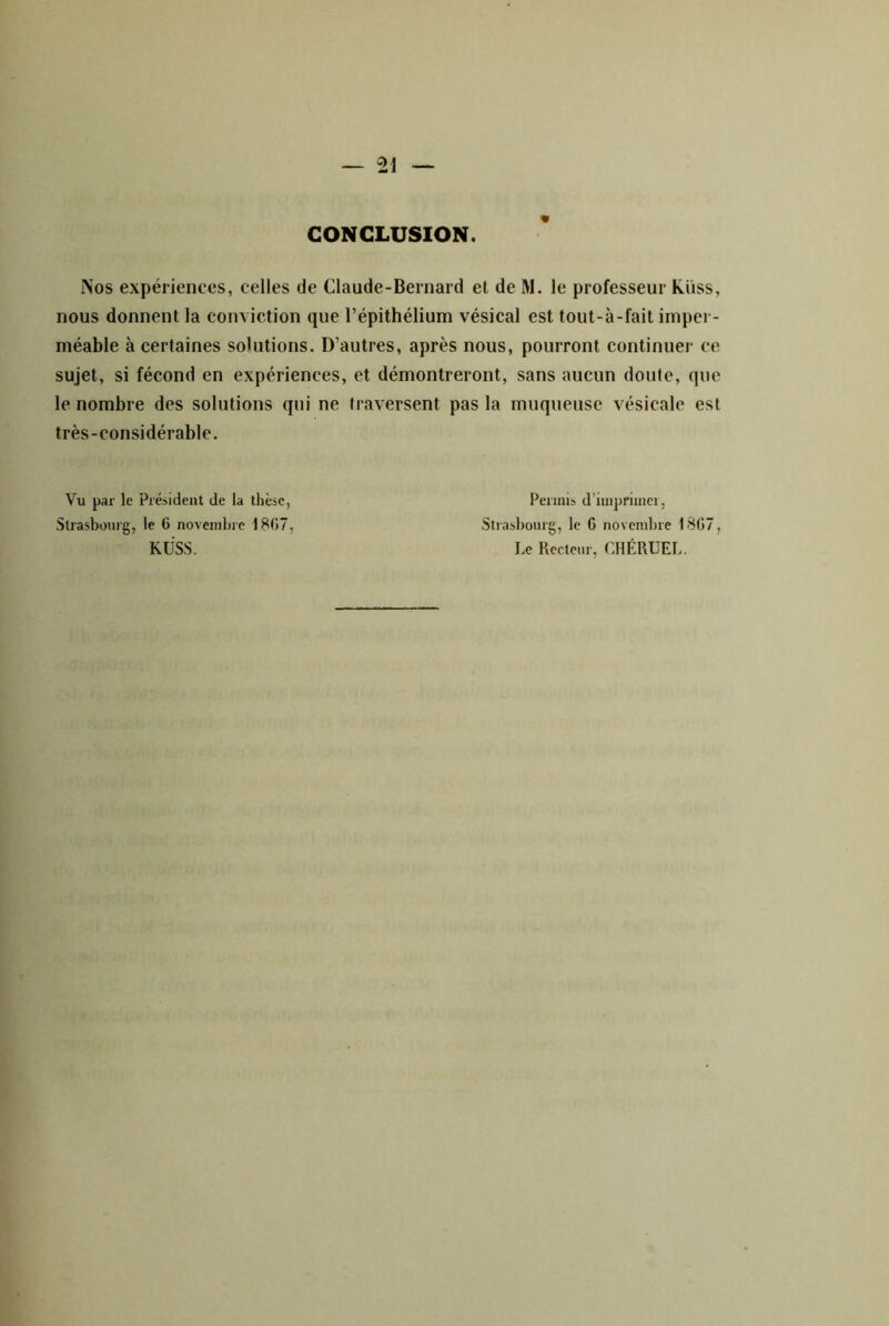 CONCLUSION. Nos expériences, celles de Claude-Bernard et de M. le professeur Kiiss, nous donnent la conviction que l’épithélium vésical est tout-à-fait imper- méable à certaines solutions. D’autres, après nous, pourront continuer ce sujet, si fécond en expériences, et démontreront, sans aucun doute, que le nombre des solutions qui ne traversent pas la muqueuse vésicale est très-considérable. Vu par le Président de la thèse, Permis d’imprimci, Strasbourg, le 6 novembre 1807, Stiasbourg, le G novembre 18G7, KÜSS. Le Recteur, CdlÉRUEL.