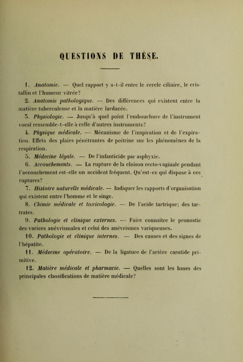 QIESTIONS DE THÉi^E. 1. Anatomie. — Quel rapport y a-t-il entre le cercle ciliaire, le cris- tallin et l’humeur vitrée? 2. Anatomie pathologique. — Des dilTérences qui existent entre la matière tuberculeuse et la matière lardacée. 5. Physiologie. — Jusqu’à quel point l’embouchure de l’instrument vocal ressemble-t-elle à celle d’autres instruments? 4. Physique médicale. — Mécanisme de l’inspiration et de l’expira- tion. Effets des plaies pénétrantes de poitrine sur les phénomènes de la respiration. 5. Médecine légale. — De l’infanticide par asphyxie. 6. Accouchements. — La rupture de la cloison recto-vaginale pendant l’accouchement est-elle un accident fréquent. Qu’est-ce qui dispose à ces ruptures? 7. Histoire naturelle médicale.— Indiquer les rapports d’organisation qui existent entre l’homme et le singe. 8. Chimie médicale et toxicologie. ■— De l’acide tartrique; des tar- trates. 9. Pathologie et clinique externes. — Faire connaître le pronostic des varices anévrismales et celui des anévrismes variqueuses. 10. Pathologie et clinique internes. — Des causes et des signes de l’hépatite. 11. Médecine opératoire. — Delà ligature de l’artère carotide pri- mitive. 12. Matière médicale et pharmacie. — Quelles sont les bases des principales classifications de matière médicale?
