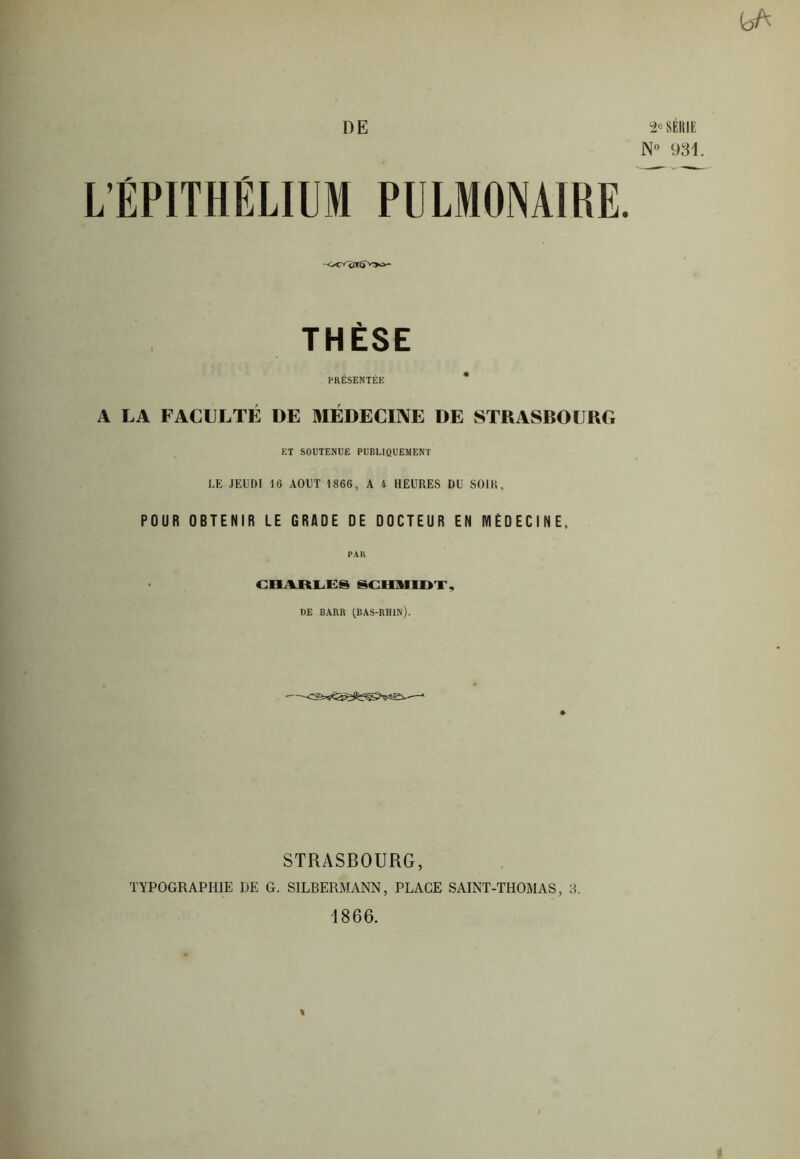 DE 2e SÉRIE N° 931. L’ÉPITHÉLIUM PULMONAIRE THÈSE PRÉSENTÉE * A LA FACULTÉ DE MÉDECINE DE STRASBOURG ET SOUTENUE PUBLIQUEMENT LE JEUDI 10 AOUT 1866, A A HEURES DU SOIR, POUR OBTENIR LE GRADE DE DOCTEUR EN MEDECINE, CHARLES SCHMIDT, DE BARR (BAS-RHIN). • STRASBOURG, TYPOGRAPHIE DE G. SILBERMANN, PLACE SAINT-THOMAS, 3. 1866. «