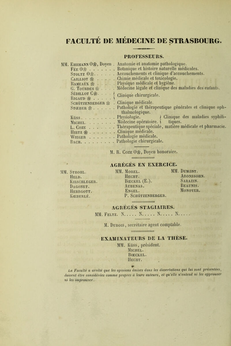 FACULTE DE MEDECINE DE STRASBOURG PROFESSEURS. MM. Eiirmann 0*, Doyen . Anatomie et anatomie pathologique. Fée O2» Botanique et histoire naturelle médicales. Stoltz 0$; Accouchements et clinique d’accouchements. Gailliot 2» Chimie médicale et toxicologie. Rameaux é Physique médicale et hygiène. G. Tourdes ^ . . . . Médecine légale et clinique des maladies des enfants. Sédillot C?fè. • | Clinique chirurgicale. Rigaud 2» 1 1 Schützenberger ^ . Clinique médicale. Stœber Pathologie et thérapeutique générales et clinique oph- talmologique. Küss Physiologie. j Clinique des maladies syphili- Michel Médecine opératoire. j tiques. L. Coze Thérapeutique spéciale, matière médicale et pharmacie. IIirtz 2» Clinique médicale. Wieger Pathologie médicale. P,ach Pathologie chirurgicale. M. R. Coze 02», Doyen honoraire. AGRÉGÉS EN EXERCICE. MM. Stroiil. MM. Morel. MM. Dumont. Held. Hecht. Aronssohn. Kirsciileger. Bœckel (E.). Sarazin. Dagonet. Aubenas. Beaunis- Herrgott. Engel. Monoyer. Kœberlé. P. Schützenberger. AGRÉGÉS STAGIAIRES. MM. Feltz. N N N N M. Dubois, secrétaire agent comptable. EXAMINATEURS DE LA THÈSE. MM. Küss, président. Michel. Boeckel. Hecht. La Faculté a arrêté que les opinions émises dans les dissertations qui lui sont présentées, doivent être considérées comme propres à leurs auteurs, et qu’elle n’entend ni les approuver ni les improuver.