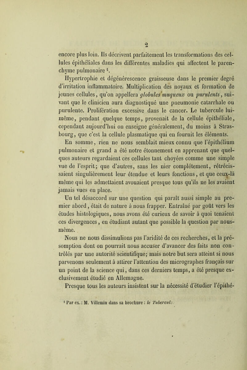 encore plus loin. Ils décrivent parfaitement les transformations des cel- lules épithéliales dans les différentes maladies qui affectent le paren- chyme pulmonaire1. Hypertrophie et dégénérescence graisseuse dans le premier degré d’irritation inflammatoire. Multiplication des noyaux et formation de jeunes cellules, qu’on appellera globules'muqueux ou purulents, sui- vant que le clinicien aura diagnostiqué une pneumonie catarrhale ou purulente. Prolifération excessive dans le cancer. Le tubercule lui- même, pendant quelque temps, provenait de la cellule épithéliale, cependant aujourd’hui on enseigne généralement, du moins à Stras- bourg, que c’est la cellule plasmatique qui en fournit les éléments. En somme, rien ne nous semblait mieux connu que l’épithélium pulmonaire et grand a été notre étonnement en apprenant que quel- ques auteurs regardaient ces cellules tant choyées comme une simple vue de l’esprit; que d’autres, sans les nier complètement, rétrécis- saient singulièrement leur étendue et leurs fonctions, et que ceux-là même qui les admettaient avouaient presque tous qu’ils ne les avaient jamais vues en place. Un tel désaccord sur une question qui paraît aussi simple au pre- mier abord, était de nature à nous frapper. Entraîné par goût vers les études histologiques, nous avons été curieux de savoir à quoi tenaient ces divergences, en étudiant autant que possible la question par nous- mème. Nous ne nous dissimulions pas l’aridité de ces recherches, et la pré- somption dont on pourrait nous accuser d’avancer des faits non con- trôlés par une autorité scientifique; mais notre but sera atteint si nous parvenons seulement à attirer l’attention des micrographes français sur un point de la science qui, dans ces derniers temps, a été presque ex- clusivement étudié en Allemagne. Presque tous les auteurs insistent sur la nécessité d’étudier l’épilhé- 1 Par ex.: M. Yillemin dans sa brochure : le Tubercule