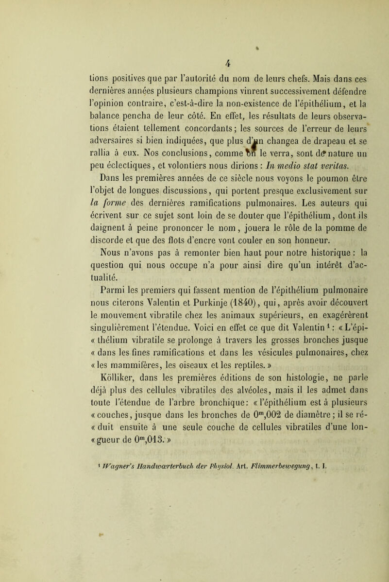 % tions positives que par l’autorité du nom de leurs chefs. Mais dans ces dernières années plusieurs champions vinrent successivement défendre l’opinion contraire, c’est-à-dire la non-existence de l’épithélium, et la balance pencha de leur côté. En effet, les résultats de leurs observa- tions étaient tellement concordants; les sources de l’erreur de leurs adversaires si bien indiquées, que plus dan changea de drapeau et se rallia à eux. Nos conclusions, comme Tin le verra, sont dénature un peu éclectiques, et volontiers nous dirions : In medio stat veritas. Dans les premières années de ce siècle nous voyons le poumon être l’objet de longues discussions, qui portent presque exclusivement sur la forme des dernières ramifications pulmonaires. Les auteurs qui écrivent sur ce sujet sont loin de se douter que l’épithélium, dont ils daignent à peine prononcer le nom, jouera le rôle de la pomme de discorde et que des flots d’encre vont couler en son honneur. Nous n’avons pas à remonter bien haut pour notre historique : la question qui nous occupe n’a pour ainsi dire qu’un intérêt d’ac- tualité. Parmi les premiers qui fassent mention de l’épithélium pulmonaire nous citerons Valentin et Purkinje (1840), qui, après avoir découvert le mouvement vibratile chez les animaux supérieurs, en exagérèrent singulièrement l’étendue. Voici en effet ce que dit Valentin1: «L’épi- « thélium vibratile se prolonge à travers les grosses bronches jusque « dans les fines ramifications et dans les vésicules pulmonaires, chez «les mammifères, les oiseaux et les reptiles.» Kôlliker, dans les premières éditions de son histologie, ne parle déjà plus des cellules vibratiles des alvéoles, mais il les admet dans toute l’étendue de l’arbre bronchique: «l’épithélium est à plusieurs «couches, jusque dans les bronches de 0m,002 de diamètre; il se ré- «duit ensuite à une seule couche de cellules vibratiles d’une lon- «gueur de 0m,013. » 1 Wagner’& Handwœrterbuch der Physiol. Art. Flimmerbewegung, t. I.