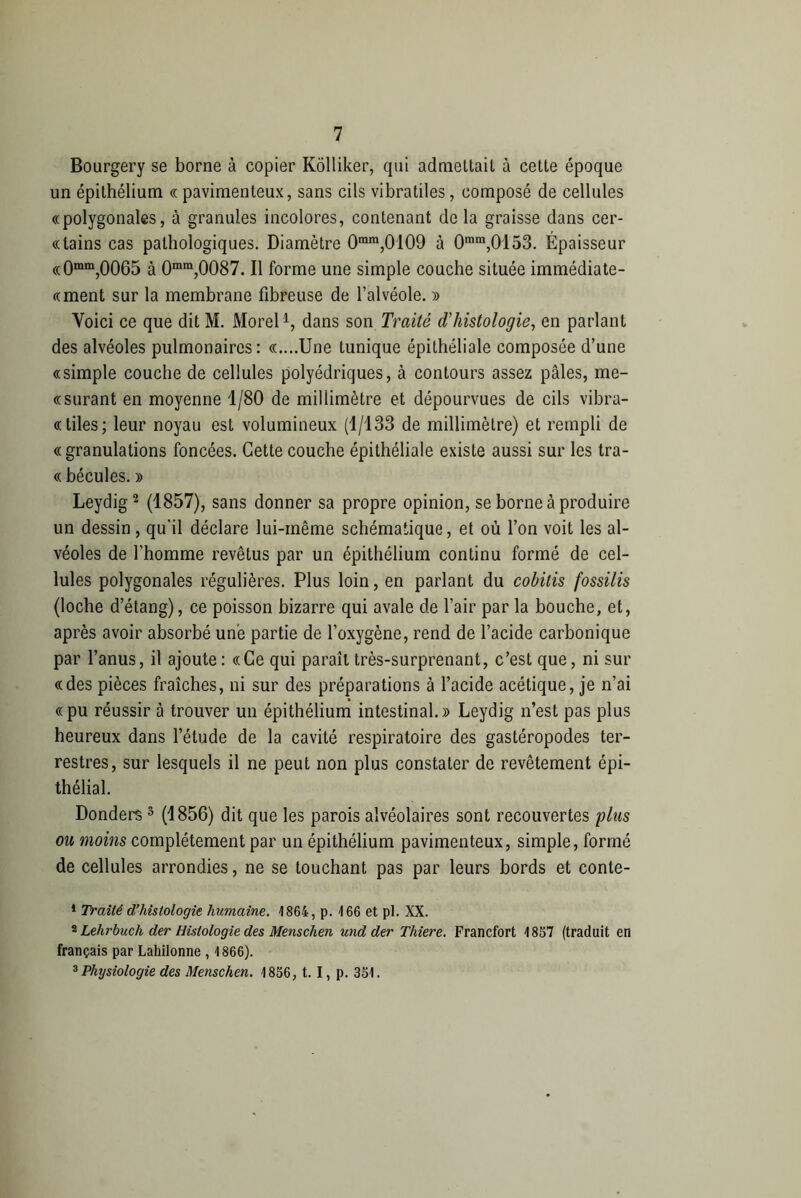 Bourgery se borne à copier Kôlliker, qui admettait à cette époque un épithélium « pavimenteux, sans cils vibratiles, composé de cellules «polygonales, à granules incolores, contenant de la graisse dans cer- «tains cas pathologiques. Diamètre 0mm,0'109 à 0mm,0l53. Épaisseur «0mm,0065 à 0mm,0087. Il forme une simple couche située immédiate- «ment sur la membrane fibreuse de l’alvéole. » Voici ce que dit M. Morel1, dans son Traité d'histologie, en parlant des alvéoles pulmonaires: «....Une tunique épithéliale composée d’une «simple couche de cellules polyédriques, à contours assez pâles, me- «surant en moyenne 1/80 de millimètre et dépourvues de cils vibra- «tiles; leur noyau est volumineux (1/133 de millimètre) et rempli de «granulations foncées. Cette couche épithéliale existe aussi sur les tra- « bécules. y> Leydig2 (1857), sans donner sa propre opinion, se borne à produire un dessin, qu’il déclare lui-même schématique, et où l’on voit les al- véoles de l’homme revêtus par un épithélium continu formé de cel- lules polygonales régulières. Plus loin, en parlant du cobitis fossilis (loche d’étang), ce poisson bizarre qui avale de l’air par la bouche, et, après avoir absorbé une partie de l’oxygène, rend de l’acide carbonique par l’anus, il ajoute: «Ce qui paraît très-surprenant, c’est que, ni sur «des pièces fraîches, ni sur des préparations à l’acide acétique, je n’ai «pu réussir à trouver un épithélium intestinal.» Leydig n’est pas plus heureux dans l’étude de la cavité respiratoire des gastéropodes ter- restres, sur lesquels il ne peut non plus constater de revêtement épi- thélial. Donders 3 (1856) dit que les parois alvéolaires sont recouvertes plus ou moins complètement par un épithélium pavimenteux, simple, formé de cellules arrondies, ne se touchant pas par leurs bords et conte- 1 Traité d’histologie humaine. 1864, p. 166 et pi. XX. 2 Lehrbuch der Histologie des Menschen und der Thiere. Francfort 1857 (traduit en français par Lahilonne , 1866). 3 Physiologie des Menschen. 1856, t. I, p. 351.